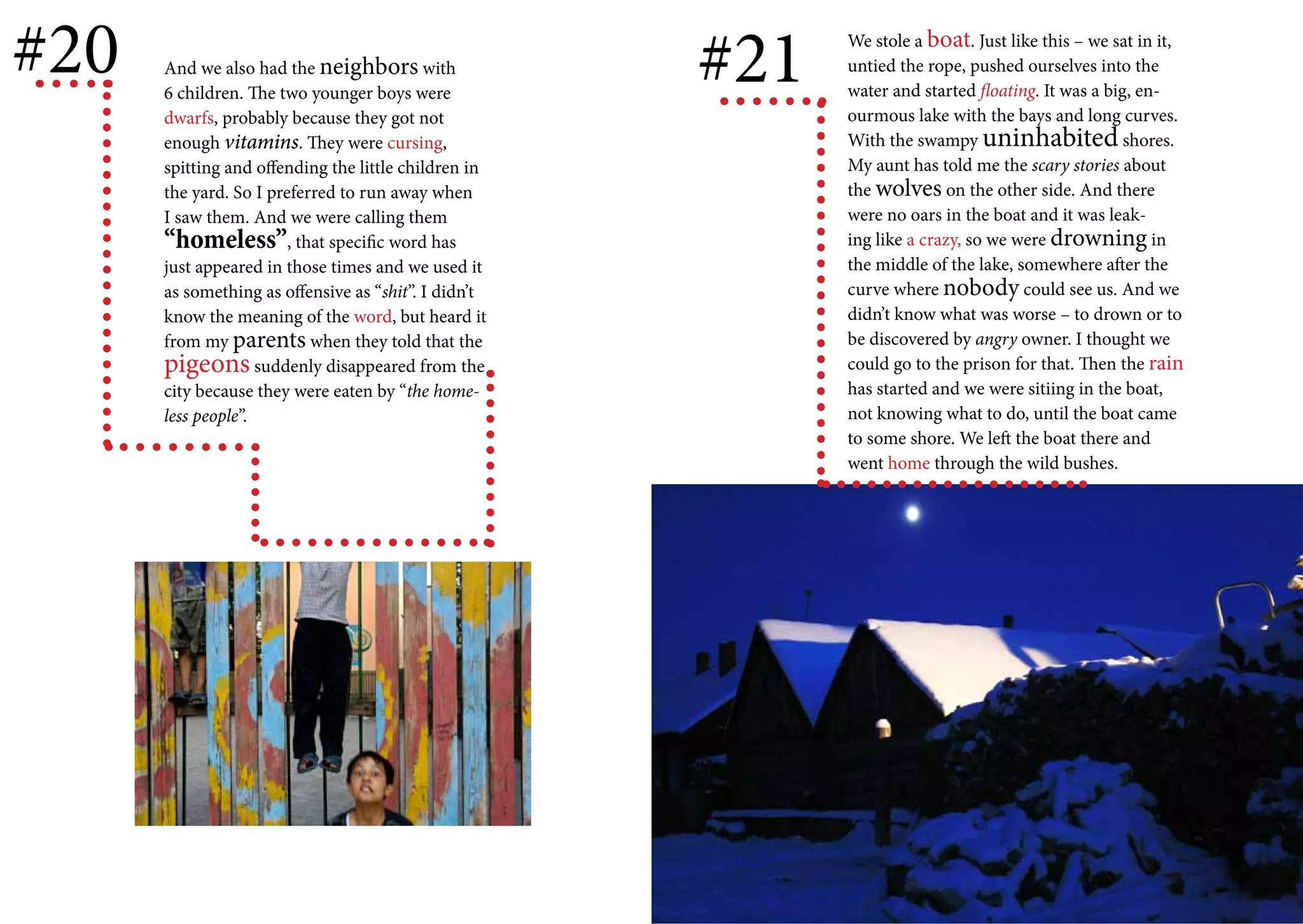 #20   And we also had the neighbors with
      6 children. The two younger boys were
                                                      #21   We stole a boat. Just like this – we sat in it,
                                                            untied the rope, pushed ourselves into the
                                                            water and started floating. It was a big, en-
      dwarfs, probably because they got not                 ourmous lake with the bays and long curves.
      enough vitamins. They were cursing,                   With the swampy uninhabited shores.
      spitting and offending the little children in         My aunt has told me the scary stories about
      the yard. So I preferred to run away when             the wolves on the other side. And there
      I saw them. And we were calling them                  were no oars in the boat and it was leak-
      “homeless”, that specific word has                    ing like a crazy, so we were drowning in
      just appeared in those times and we used it           the middle of the lake, somewhere after the
      as something as offensive as “shit”. I didn’t         curve where nobody could see us. And we
      know the meaning of the word, but heard it            didn’t know what was worse – to drown or to
      from my parents when they told that the               be discovered by angry owner. I thought we
      pigeons suddenly disappeared from the                 could go to the prison for that. Then the rain
      city because they were eaten by “the home-            has started and we were sitiing in the boat,
      less people”.                                         not knowing what to do, until the boat came
                                                            to some shore. We left the boat there and
                                                            went home through the wild bushes.
 