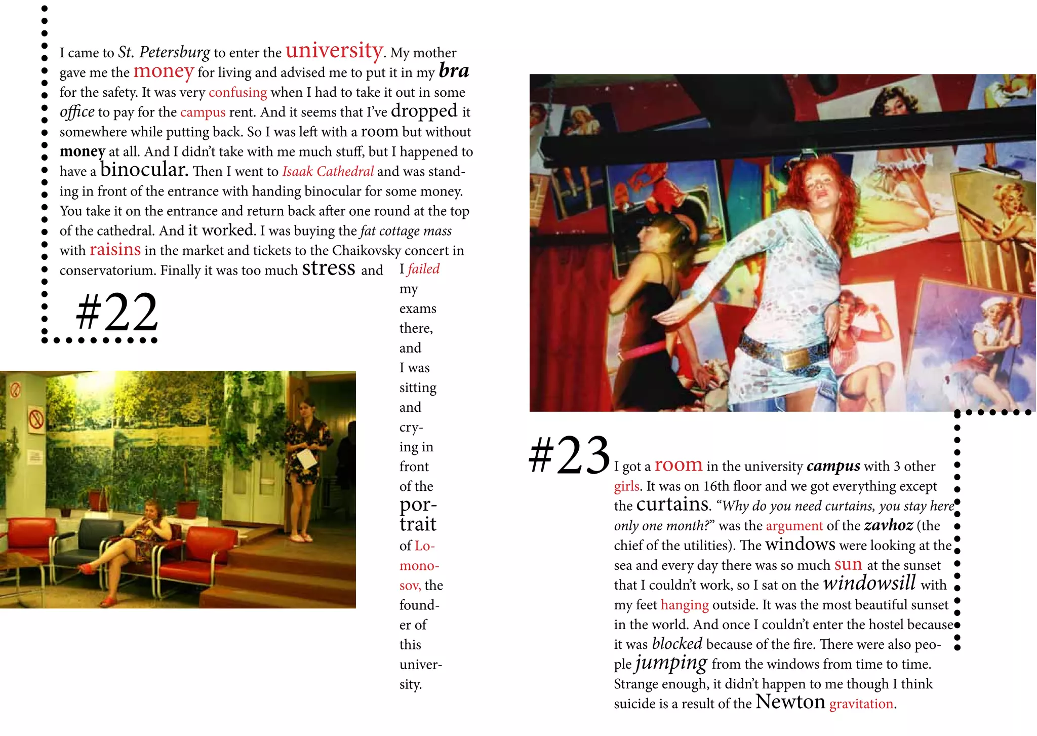 I came to St. Petersburg to enter the university         . My mother
gave me the money for living and advised me to put it in my bra
for the safety. It was very confusing when I had to take it out in some
office to pay for the campus rent. And it seems that I’ve dropped it
somewhere while putting back. So I was left with a room but without
money at all. And I didn’t take with me much stuff, but I happened to
have a binocular. Then I went to Isaak Cathedral and was stand-
ing in front of the entrance with handing binocular for some money.
You take it on the entrance and return back after one round at the top
of the cathedral. And it worked. I was buying the fat cottage mass
with raisins in the market and tickets to the Chaikovsky concert in
conservatorium. Finally it was too much  stress      and I failed


  #22
                                                             my
                                                             exams
                                                             there,
                                                             and
                                                             I was
                                                             sitting
                                                             and



                                                                          #23
                                                             cry-
                                                             ing in
                                                             front              I got a room in the university campus with 3 other
                                                             of the             girls. It was on 16th floor and we got everything except
                                                          por-                  the curtains. “Why do you need curtains, you stay here
                                                          trait                 only one month?” was the argument of the zavhoz (the
                                                          of Lo-                chief of the utilities). The windows were looking at the
                                                          mono-                 sea and every day there was so much sun at the sunset
                                                          sov, the              that I couldn’t work, so I sat on the windowsill with
                                                          found-                my feet hanging outside. It was the most beautiful sunset
                                                          er of                 in the world. And once I couldn’t enter the hostel because
                                                          this                  it was blocked because of the fire. There were also peo-
                                                          univer-               ple jumping from the windows from time to time.
                                                          sity.                 Strange enough, it didn’t happen to me though I think
                                                                                suicide is a result of the Newton gravitation.
 