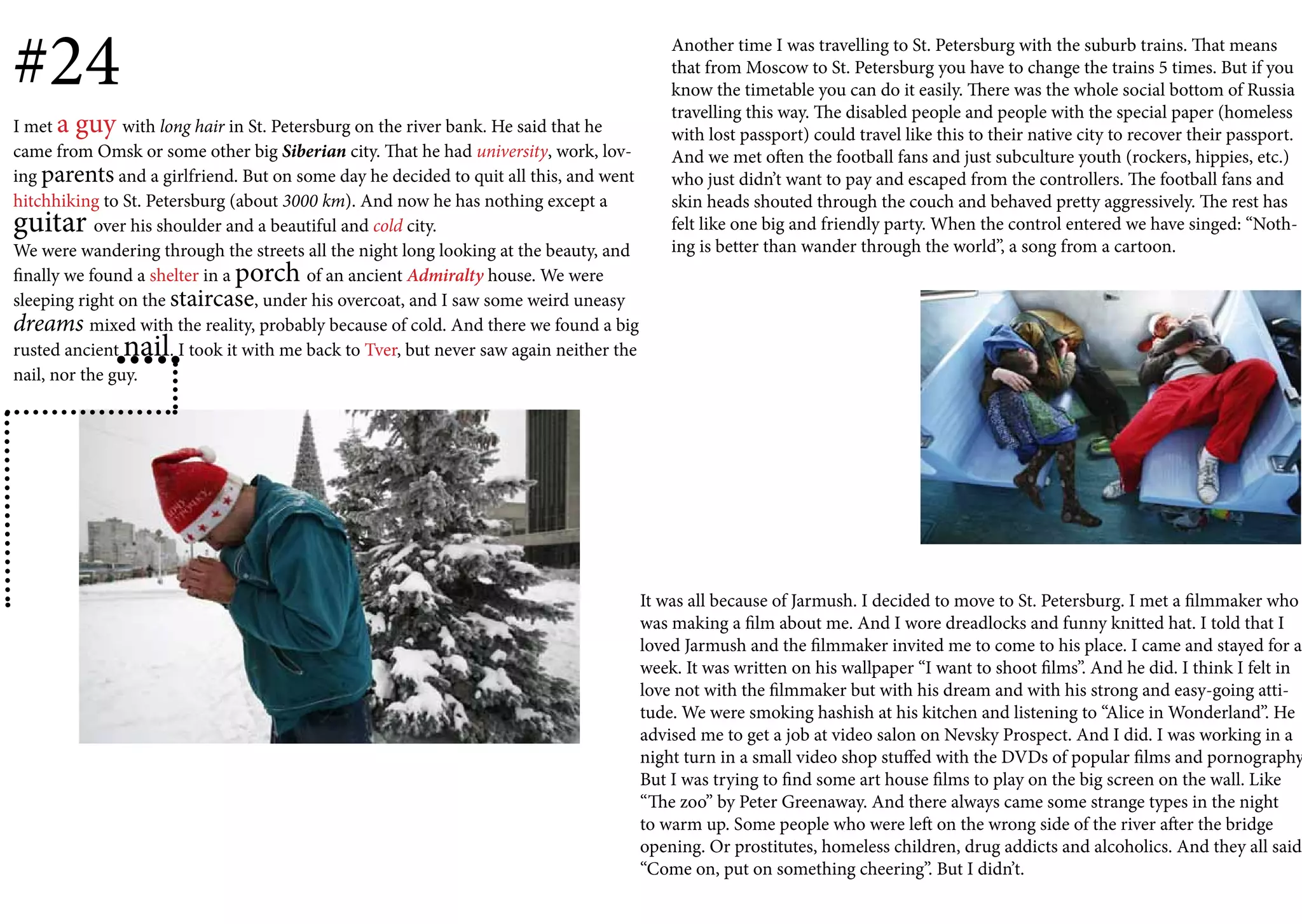 #24                                                                                            Another time I was travelling to St. Petersburg with the suburb trains. That means
                                                                                               that from Moscow to St. Petersburg you have to change the trains 5 times. But if you
                                                                                               know the timetable you can do it easily. There was the whole social bottom of Russia
                                                                                               travelling this way. The disabled people and people with the special paper (homeless
I met a guy with long hair in St. Petersburg on the river bank. He said that he                with lost passport) could travel like this to their native city to recover their passport.
came from Omsk or some other big Siberian city. That he had university, work, lov-             And we met often the football fans and just subculture youth (rockers, hippies, etc.)
ing parents and a girlfriend. But on some day he decided to quit all this, and went            who just didn’t want to pay and escaped from the controllers. The football fans and
hitchhiking to St. Petersburg (about 3000 km). And now he has nothing except a                 skin heads shouted through the couch and behaved pretty aggressively. The rest has
guitar      over his shoulder and a beautiful and cold city.                                   felt like one big and friendly party. When the control entered we have singed: “Noth-
We were wandering through the streets all the night long looking at the beauty, and            ing is better than wander through the world”, a song from a cartoon.
finally we found a shelter in a porch of an ancient Admiralty house. We were
sleeping right on the staircase, under his overcoat, and I saw some weird uneasy
dreams mixed with the reality, probably because of cold. And there we found a big
rusted ancient nail    . I took it with me back to Tver, but never saw again neither the
nail, nor the guy.




                                                                                           It was all because of Jarmush. I decided to move to St. Petersburg. I met a filmmaker who
                                                                                           was making a film about me. And I wore dreadlocks and funny knitted hat. I told that I
                                                                                           loved Jarmush and the filmmaker invited me to come to his place. I came and stayed for a
                                                                                           week. It was written on his wallpaper “I want to shoot films”. And he did. I think I felt in
                                                                                           love not with the filmmaker but with his dream and with his strong and easy-going atti-
                                                                                           tude. We were smoking hashish at his kitchen and listening to “Alice in Wonderland”. He
                                                                                           advised me to get a job at video salon on Nevsky Prospect. And I did. I was working in a
                                                                                           night turn in a small video shop stuffed with the DVDs of popular films and pornography
                                                                                           But I was trying to find some art house films to play on the big screen on the wall. Like
                                                                                           “The zoo” by Peter Greenaway. And there always came some strange types in the night
                                                                                           to warm up. Some people who were left on the wrong side of the river after the bridge
                                                                                           opening. Or prostitutes, homeless children, drug addicts and alcoholics. And they all said
                                                                                           “Come on, put on something cheering”. But I didn’t.
 