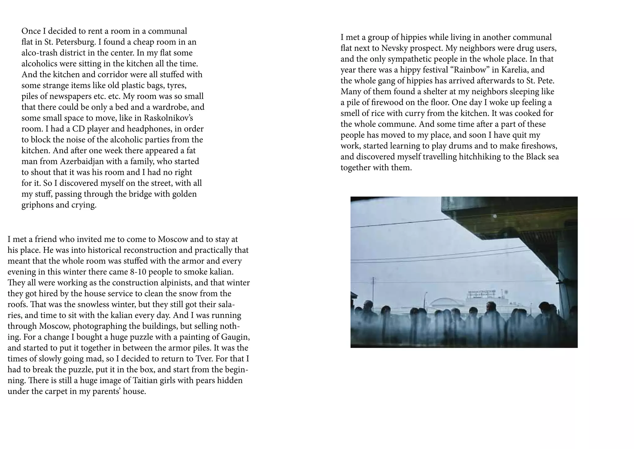 Once I decided to rent a room in a communal
                                                                        I met a group of hippies while living in another communal
   flat in St. Petersburg. I found a cheap room in an
                                                                        flat next to Nevsky prospect. My neighbors were drug users,
   alco-trash district in the center. In my flat some
                                                                        and the only sympathetic people in the whole place. In that
   alcoholics were sitting in the kitchen all the time.
                                                                        year there was a hippy festival “Rainbow” in Karelia, and
   And the kitchen and corridor were all stuffed with
                                                                        the whole gang of hippies has arrived afterwards to St. Pete.
   some strange items like old plastic bags, tyres,
                                                                        Many of them found a shelter at my neighbors sleeping like
   piles of newspapers etc. etc. My room was so small
                                                                        a pile of firewood on the floor. One day I woke up feeling a
   that there could be only a bed and a wardrobe, and
                                                                        smell of rice with curry from the kitchen. It was cooked for
   some small space to move, like in Raskolnikov’s
                                                                        the whole commune. And some time after a part of these
   room. I had a CD player and headphones, in order
                                                                        people has moved to my place, and soon I have quit my
   to block the noise of the alcoholic parties from the
                                                                        work, started learning to play drums and to make fireshows,
   kitchen. And after one week there appeared a fat
                                                                        and discovered myself travelling hitchhiking to the Black sea
   man from Azerbaidjan with a family, who started
                                                                        together with them.
   to shout that it was his room and I had no right
   for it. So I discovered myself on the street, with all
   my stuff, passing through the bridge with golden
   griphons and crying.


I met a friend who invited me to come to Moscow and to stay at
his place. He was into historical reconstruction and practically that
meant that the whole room was stuffed with the armor and every
evening in this winter there came 8-10 people to smoke kalian.
They all were working as the construction alpinists, and that winter
they got hired by the house service to clean the snow from the
roofs. That was the snowless winter, but they still got their sala-
ries, and time to sit with the kalian every day. And I was running
through Moscow, photographing the buildings, but selling noth-
ing. For a change I bought a huge puzzle with a painting of Gaugin,
and started to put it together in between the armor piles. It was the
times of slowly going mad, so I decided to return to Tver. For that I
had to break the puzzle, put it in the box, and start from the begin-
ning. There is still a huge image of Taitian girls with pears hidden
under the carpet in my parents’ house.
 