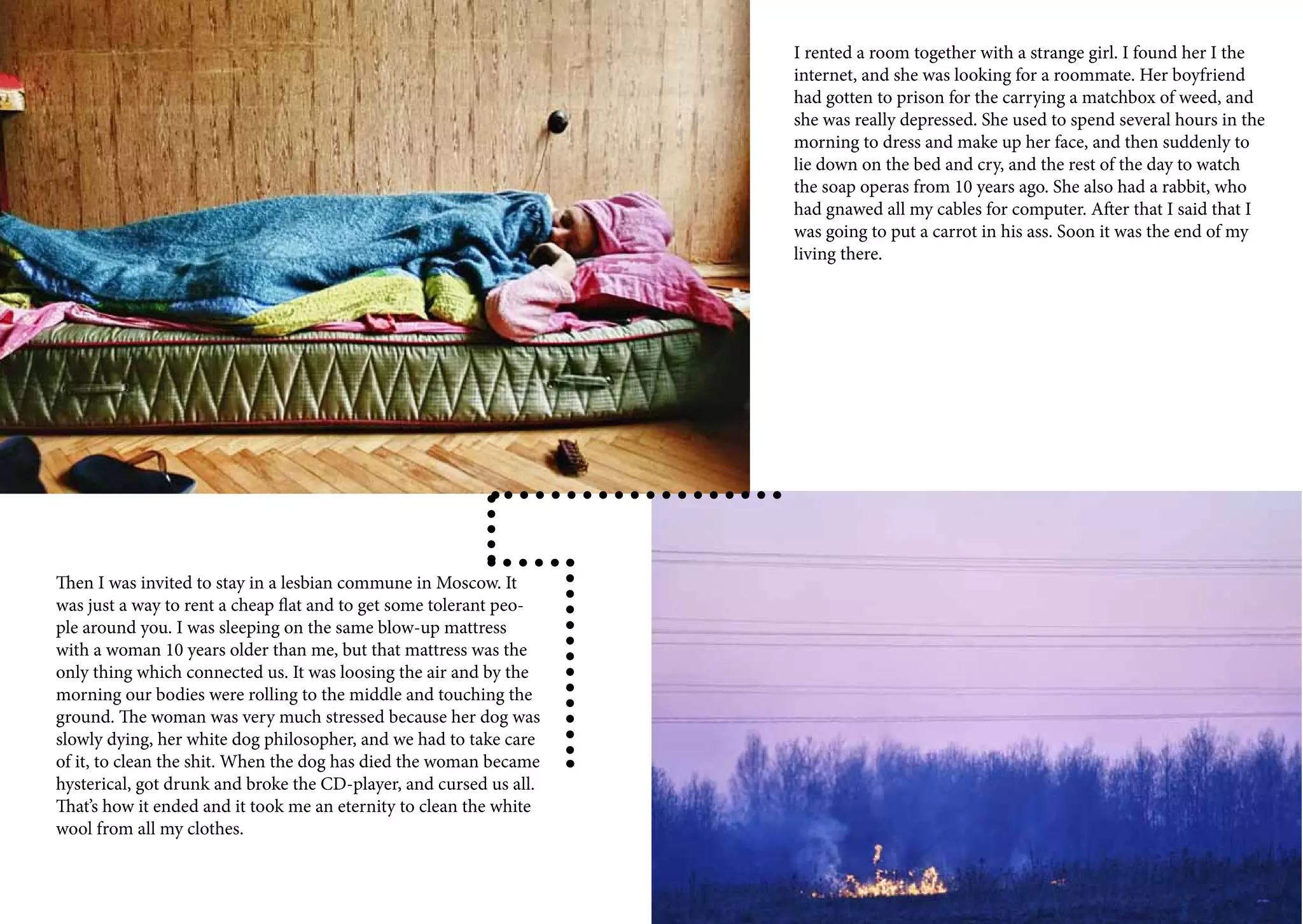 I rented a room together with a strange girl. I found her I the
                                                                    internet, and she was looking for a roommate. Her boyfriend
                                                                    had gotten to prison for the carrying a matchbox of weed, and
                                                                    she was really depressed. She used to spend several hours in the
                                                                    morning to dress and make up her face, and then suddenly to
                                                                    lie down on the bed and cry, and the rest of the day to watch
                                                                    the soap operas from 10 years ago. She also had a rabbit, who
                                                                    had gnawed all my cables for computer. After that I said that I
                                                                    was going to put a carrot in his ass. Soon it was the end of my
                                                                    living there.




Then I was invited to stay in a lesbian commune in Moscow. It
was just a way to rent a cheap flat and to get some tolerant peo-
ple around you. I was sleeping on the same blow-up mattress
with a woman 10 years older than me, but that mattress was the
only thing which connected us. It was loosing the air and by the
morning our bodies were rolling to the middle and touching the
ground. The woman was very much stressed because her dog was
slowly dying, her white dog philosopher, and we had to take care
of it, to clean the shit. When the dog has died the woman became
hysterical, got drunk and broke the CD-player, and cursed us all.
That’s how it ended and it took me an eternity to clean the white
wool from all my clothes.
 