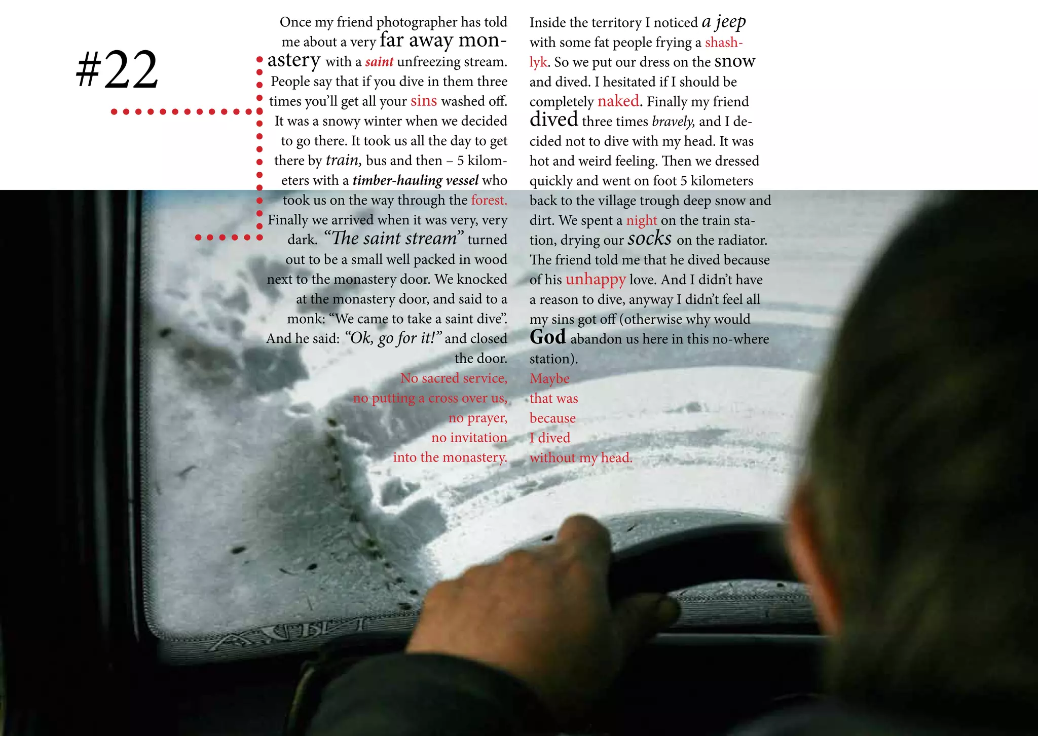 Once my friend photographer has told         Inside the territory I noticed a jeep
         me about a very far away mon-

#22
                                                     with some fat people frying a shash-
      astery with a saint unfreezing stream.         lyk. So we put our dress on the snow
      People say that if you dive in them three      and dived. I hesitated if I should be
      times you’ll get all your sins washed off.     completely naked. Finally my friend
       It was a snowy winter when we decided         dived three times bravely, and I de-
        to go there. It took us all the day to get   cided not to dive with my head. It was
       there by train, bus and then – 5 kilom-       hot and weird feeling. Then we dressed
        eters with a timber-hauling vessel who       quickly and went on foot 5 kilometers
         took us on the way through the forest.      back to the village trough deep snow and
      Finally we arrived when it was very, very      dirt. We spent a night on the train sta-
          dark. “The saint stream” turned            tion, drying our socks on the radiator.
          out to be a small well packed in wood      The friend told me that he dived because
      next to the monastery door. We knocked         of his unhappy love. And I didn’t have
           at the monastery door, and said to a      a reason to dive, anyway I didn’t feel all
          monk: “We came to take a saint dive”.      my sins got off (otherwise why would
      And he said: “Ok, go for it!” and closed       God abandon us here in this no-where
                                         the door.   station).
                              No sacred service,     Maybe
                      no putting a cross over us,    that was
                                       no prayer,    because
                                     no invitation   I dived
                             into the monastery.     without my head.
 