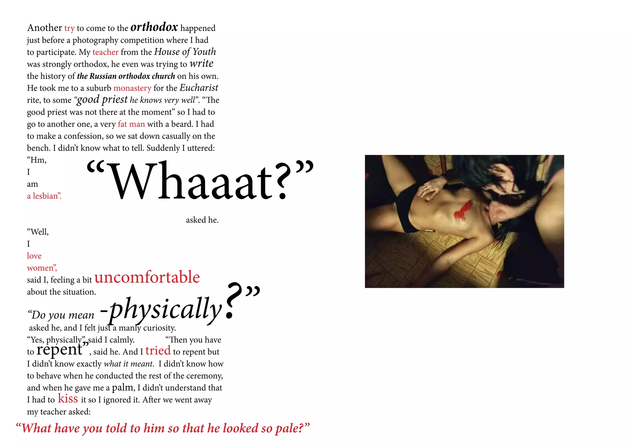 Another try to come to the orthodox happened
  just before a photography competition where I had
  to participate. My teacher from the House of Youth
  was strongly orthodox, he even was trying to write
  the history of the Russian orthodox church on his own.
  He took me to a suburb monastery for the Eucharist
  rite, to some “good priest he knows very well”. “The
  good priest was not there at the moment” so I had to
  go to another one, a very fat man with a beard. I had
  to make a confession, so we sat down casually on the
  bench. I didn’t know what to tell. Suddenly I uttered:




                   “Whaaat?”
  “Hm,
  I
  am
  a lesbian”.

                                              asked he.
  “Well,
  I
  love
  women”,




                                                           ?”
                      uncomfortable
  said I, feeling a bit
  about the situation.

  “Do you mean            -physically
   asked he, and I felt just a manly curiosity.
  “Yes, physically”, said I calmly.        “Then you have
  torepent”          , said he. And I tried to repent but
  I didn’t know exactly what it meant. I didn’t know how
  to behave when he conducted the rest of the ceremony,
  and when he gave me a palm, I didn’t understand that
  I had to kiss it so I ignored it. After we went away
  my teacher asked:
“What have you told to him so that he looked so pale?”
 