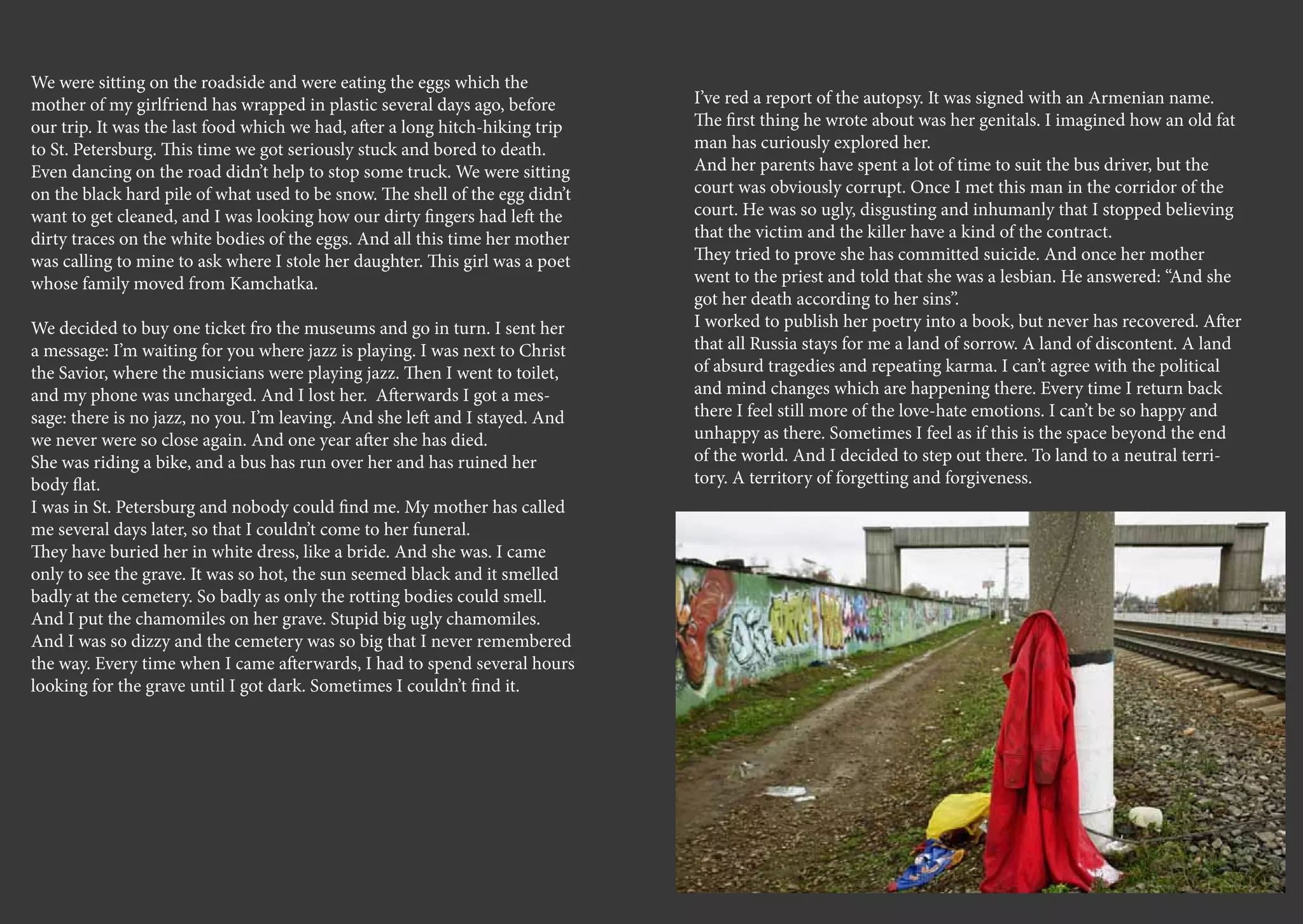 We were sitting on the roadside and were eating the eggs which the
mother of my girlfriend has wrapped in plastic several days ago, before       I’ve red a report of the autopsy. It was signed with an Armenian name.
our trip. It was the last food which we had, after a long hitch-hiking trip   The first thing he wrote about was her genitals. I imagined how an old fat
to St. Petersburg. This time we got seriously stuck and bored to death.       man has curiously explored her.
Even dancing on the road didn’t help to stop some truck. We were sitting      And her parents have spent a lot of time to suit the bus driver, but the
on the black hard pile of what used to be snow. The shell of the egg didn’t   court was obviously corrupt. Once I met this man in the corridor of the
want to get cleaned, and I was looking how our dirty fingers had left the     court. He was so ugly, disgusting and inhumanly that I stopped believing
dirty traces on the white bodies of the eggs. And all this time her mother    that the victim and the killer have a kind of the contract.
was calling to mine to ask where I stole her daughter. This girl was a poet   They tried to prove she has committed suicide. And once her mother
whose family moved from Kamchatka.                                            went to the priest and told that she was a lesbian. He answered: “And she
                                                                              got her death according to her sins”.
We decided to buy one ticket fro the museums and go in turn. I sent her       I worked to publish her poetry into a book, but never has recovered. After
a message: I’m waiting for you where jazz is playing. I was next to Christ    that all Russia stays for me a land of sorrow. A land of discontent. A land
the Savior, where the musicians were playing jazz. Then I went to toilet,     of absurd tragedies and repeating karma. I can’t agree with the political
and my phone was uncharged. And I lost her. Afterwards I got a mes-           and mind changes which are happening there. Every time I return back
sage: there is no jazz, no you. I’m leaving. And she left and I stayed. And   there I feel still more of the love-hate emotions. I can’t be so happy and
we never were so close again. And one year after she has died.                unhappy as there. Sometimes I feel as if this is the space beyond the end
She was riding a bike, and a bus has run over her and has ruined her          of the world. And I decided to step out there. To land to a neutral terri-
body flat.                                                                    tory. A territory of forgetting and forgiveness.
I was in St. Petersburg and nobody could find me. My mother has called
me several days later, so that I couldn’t come to her funeral.
They have buried her in white dress, like a bride. And she was. I came
only to see the grave. It was so hot, the sun seemed black and it smelled
badly at the cemetery. So badly as only the rotting bodies could smell.
And I put the chamomiles on her grave. Stupid big ugly chamomiles.
And I was so dizzy and the cemetery was so big that I never remembered
the way. Every time when I came afterwards, I had to spend several hours
looking for the grave until I got dark. Sometimes I couldn’t find it.
 