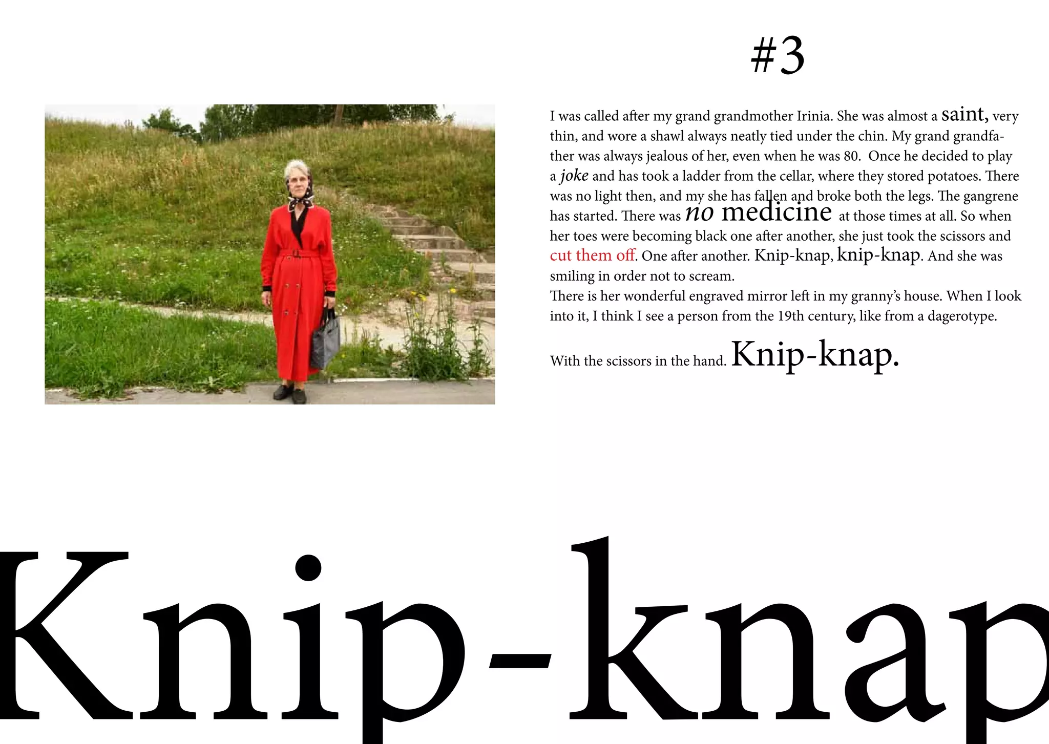 #3
    I was called after my grand grandmother Irinia. She was almost a saint, very
    thin, and wore a shawl always neatly tied under the chin. My grand grandfa-
    ther was always jealous of her, even when he was 80. Once he decided to play
    a joke and has took a ladder from the cellar, where they stored potatoes. There
    was no light then, and my she has fallen and broke both the legs. The gangrene
    has started. There was no medicine                 at those times at all. So when
    her toes were becoming black one after another, she just took the scissors and
    cut them off. One after another. Knip-knap, knip-knap. And she was
    smiling in order not to scream.
    There is her wonderful engraved mirror left in my granny’s house. When I look
    into it, I think I see a person from the 19th century, like from a dagerotype.


    With the scissors in the hand.   Knip-knap.




Knip-knap
 