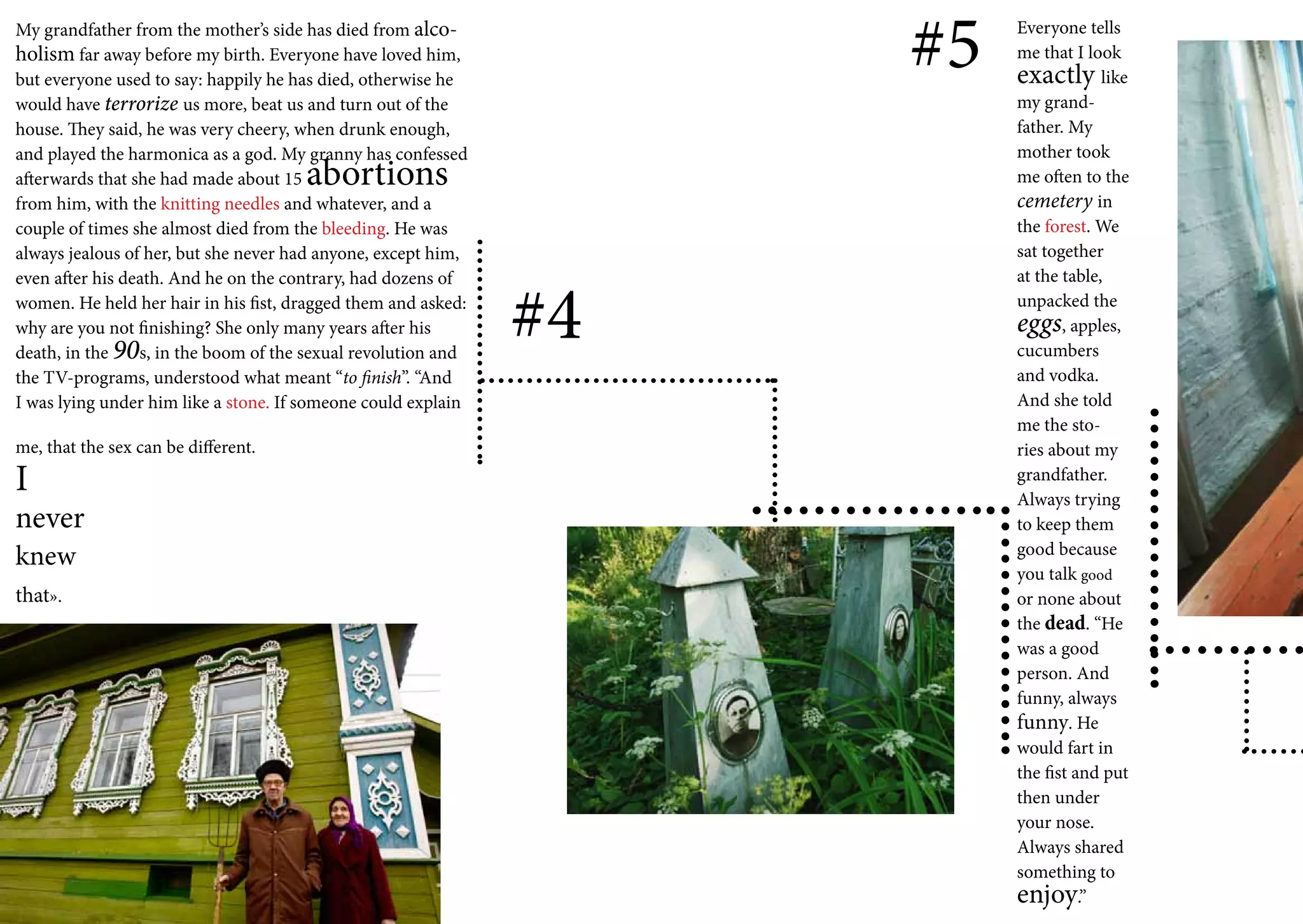 My grandfather from the mother’s side has died from alco-
holism far away before my birth. Everyone have loved him,
but everyone used to say: happily he has died, otherwise he
                                                                    #5   Everyone tells
                                                                         me that I look
                                                                         exactly like
would have terrorize us more, beat us and turn out of the                my grand-
house. They said, he was very cheery, when drunk enough,                 father. My
and played the harmonica as a god. My granny has confessed               mother took
afterwards that she had made about 15 abortions                          me often to the
from him, with the knitting needles and whatever, and a                  cemetery in
couple of times she almost died from the bleeding. He was                the forest. We
always jealous of her, but she never had anyone, except him,             sat together
                                                                         at the table,


                                                               #4
even after his death. And he on the contrary, had dozens of
women. He held her hair in his fist, dragged them and asked:             unpacked the
why are you not finishing? She only many years after his                 eggs, apples,
death, in the 90s, in the boom of the sexual revolution and              cucumbers
the TV-programs, understood what meant “to finish”. “And                 and vodka.
I was lying under him like a stone. If someone could explain             And she told
                                                                         me the sto-
me, that the sex can be different.                                       ries about my
I                                                                        grandfather.
                                                                         Always trying
never                                                                    to keep them
                                                                         good because
knew
                                                                         you talk good
that».                                                                   or none about
                                                                         the dead. “He
                                                                         was a good
                                                                         person. And
                                                                         funny, always
                                                                         funny. He
                                                                         would fart in
                                                                         the fist and put
                                                                         then under
                                                                         your nose.
                                                                         Always shared
                                                                         something to
                                                                         enjoy.”
 