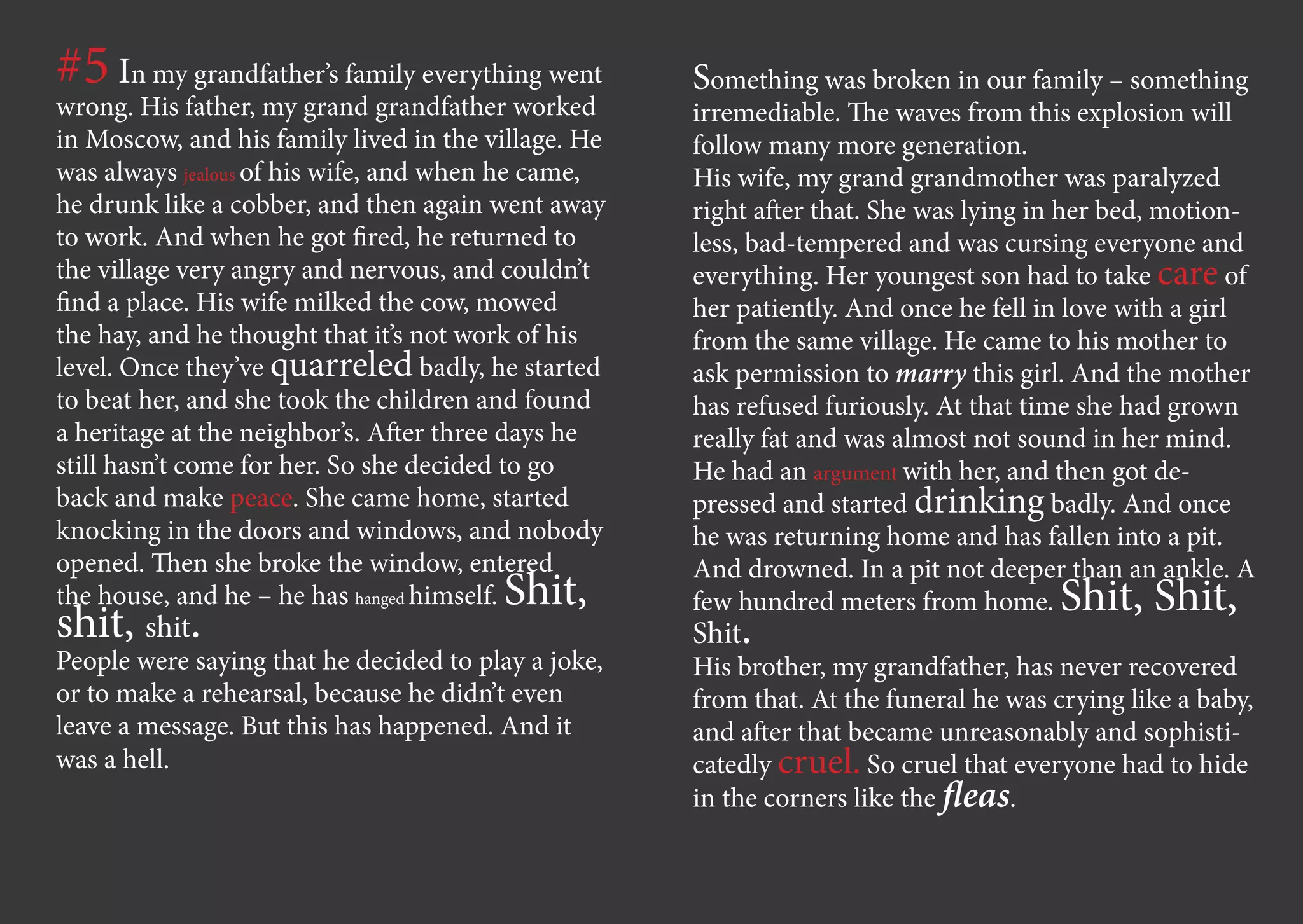 #5 In my grandfather’s family everything went        Something was broken in our family – something
wrong. His father, my grand grandfather worked       irremediable. The waves from this explosion will
in Moscow, and his family lived in the village. He   follow many more generation.
was always jealous of his wife, and when he came,    His wife, my grand grandmother was paralyzed
he drunk like a cobber, and then again went away     right after that. She was lying in her bed, motion-
to work. And when he got fired, he returned to       less, bad-tempered and was cursing everyone and
the village very angry and nervous, and couldn’t     everything. Her youngest son had to take care of
find a place. His wife milked the cow, mowed         her patiently. And once he fell in love with a girl
the hay, and he thought that it’s not work of his    from the same village. He came to his mother to
level. Once they’ve quarreled badly, he started      ask permission to marry this girl. And the mother
to beat her, and she took the children and found     has refused furiously. At that time she had grown
a heritage at the neighbor’s. After three days he    really fat and was almost not sound in her mind.
still hasn’t come for her. So she decided to go      He had an argument with her, and then got de-
back and make peace. She came home, started          pressed and started drinking badly. And once
knocking in the doors and windows, and nobody        he was returning home and has fallen into a pit.
opened. Then she broke the window, entered           And drowned. In a pit not deeper than an ankle. A
                                        Shit,
the house, and he – he has hanged himself.           few hundred meters from home.     Shit, Shit,
shit, shit.                                          Shit.
People were saying that he decided to play a joke,   His brother, my grandfather, has never recovered
or to make a rehearsal, because he didn’t even       from that. At the funeral he was crying like a baby,
leave a message. But this has happened. And it       and after that became unreasonably and sophisti-
was a hell.                                          catedly cruel. So cruel that everyone had to hide
                                                     in the corners like the fleas.
 