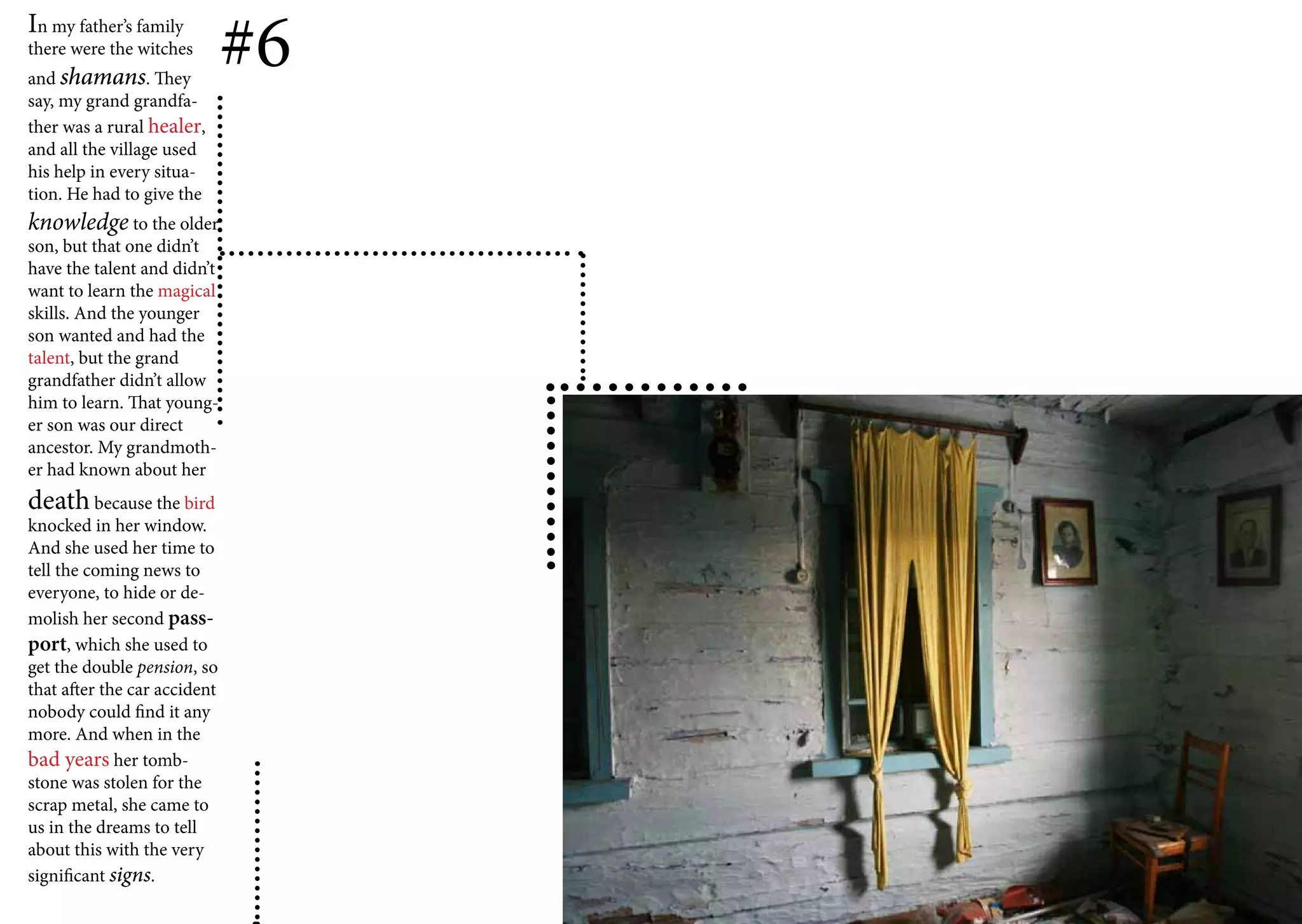 In my father’s family
there were the witches
and shamans. They
                              #6
say, my grand grandfa-
ther was a rural healer,
and all the village used
his help in every situa-
tion. He had to give the
knowledge to the older
son, but that one didn’t
have the talent and didn’t
want to learn the magical
skills. And the younger
son wanted and had the
talent, but the grand
grandfather didn’t allow
him to learn. That young-
er son was our direct
ancestor. My grandmoth-
er had known about her
death because the bird
knocked in her window.
And she used her time to
tell the coming news to
everyone, to hide or de-
molish her second pass-
port, which she used to
get the double pension, so
that after the car accident
nobody could find it any
more. And when in the
bad years her tomb-
stone was stolen for the
scrap metal, she came to
us in the dreams to tell
about this with the very
significant signs.
 