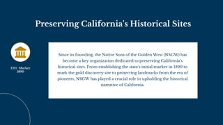 Preserving California's Historical Sites
Since its founding, the Native Sons of the Golden West (NSGW) has
become a key organization dedicated to preserving California's
historical sites. From establishing the state's initial marker in 1890 to
mark the gold discovery site to protecting landmarks from the era of
pioneers, NSGW has played a crucial role in upholding the historical
narrative of California.
EST. Marker
1890
 