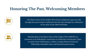 Honoring The Past, Welcoming Members
The Native Sons of the Golden West honor California's past not only
through the preservation of physical sites but also through the celebration
of the spirit of the 1849 Gold Rush.
Membership in the Native Sons of the Golden West (NSGW) is a
testament to an individual's connection to California's storied past. Open
to native-born Californians, it offers a unique blend of fraternal
fellowship, charitable work, and historical preservation.
 
