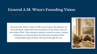 General A.M. Winn's Founding Vision
General A.M. Winn's vision in 1875 was to honor the pioneers of
the Gold Rush, which led to the formation of the Native Sons of
the Golden West. This visionary initiative aimed to create a lasting
institution to commemorate the discovery of gold and the
indomitable spirit of those who lived through the era.
 