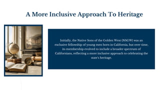 A More Inclusive Approach To Heritage
Initially, the Native Sons of the Golden West (NSGW) was an
exclusive fellowship of young men born in California, but over time,
its membership evolved to include a broader spectrum of
Californians, reflecting a more inclusive approach to celebrating the
state's heritage.
 