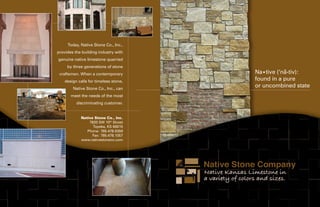 Today, Native Stone Co., Inc.,
provides the building industry with
genuine native limestone quarried
     by three generations of stone
                                                  -
                                       Na•tive (‘na-tiv):
 craftsmen. When a contemporary
    design calls for timeless stone,   found in a pure
        Native Stone Co., Inc., can
                                       or uncombined state
       meet the needs of the most
          discriminating customer.


            Native Stone Co., Inc.
                7820 SW 10th Street
                  Topeka, KS 66615
               Phone: 785.478.9359
                  Fax: 785.478.1057
            www.nativestoneco.com
 