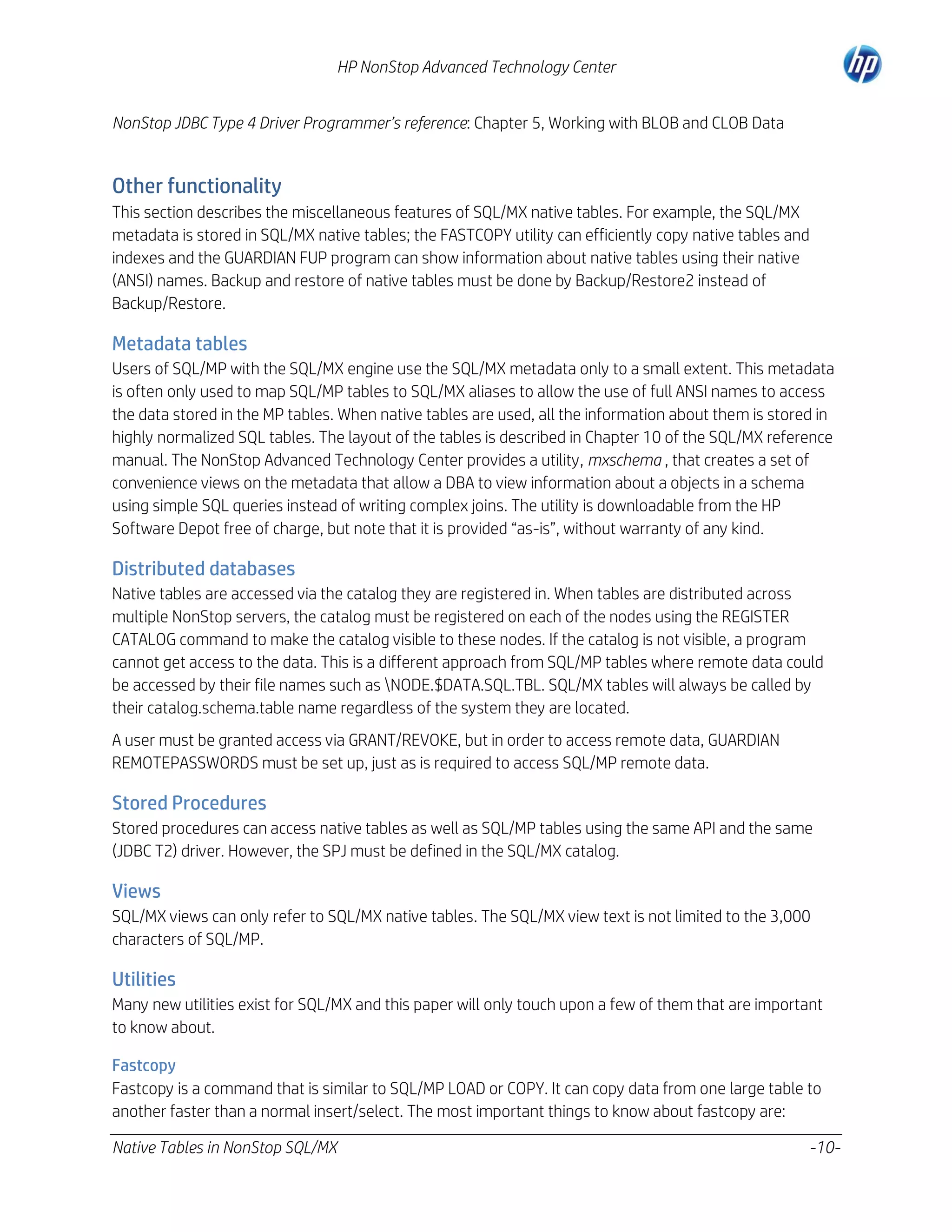 HP NonStop Advanced Technology Center
NonStop JDBC Type 4 Driver Programmer’s reference: Chapter 5, Working with BLOB and CLOB Data

Other functionality
This section describes the miscellaneous features of SQL/MX native tables. For example, the SQL/MX
metadata is stored in SQL/MX native tables; the FASTCOPY utility can efficiently copy native tables and
indexes and the GUARDIAN FUP program can show information about native tables using their native
(ANSI) names. Backup and restore of native tables must be done by Backup/Restore2 instead of
Backup/Restore.

Metadata tables
Users of SQL/MP with the SQL/MX engine use the SQL/MX metadata only to a small extent. This metadata
is often only used to map SQL/MP tables to SQL/MX aliases to allow the use of full ANSI names to access
the data stored in the MP tables. When native tables are used, all the information about them is stored in
highly normalized SQL tables. The layout of the tables is described in Chapter 10 of the SQL/MX reference
manual. The NonStop Advanced Technology Center provides a utility, mxschema , that creates a set of
convenience views on the metadata that allow a DBA to view information about a objects in a schema
using simple SQL queries instead of writing complex joins. The utility is downloadable from the HP
Software Depot free of charge, but note that it is provided “as-is”, without warranty of any kind.

Distributed databases
Native tables are accessed via the catalog they are registered in. When tables are distributed across
multiple NonStop servers, the catalog must be registered on each of the nodes using the REGISTER
CATALOG command to make the catalog visible to these nodes. If the catalog is not visible, a program
cannot get access to the data. This is a different approach from SQL/MP tables where remote data could
be accessed by their file names such as NODE.$DATA.SQL.TBL. SQL/MX tables will always be called by
their catalog.schema.table name regardless of the system they are located.
A user must be granted access via GRANT/REVOKE, but in order to access remote data, GUARDIAN
REMOTEPASSWORDS must be set up, just as is required to access SQL/MP remote data.

Stored Procedures
Stored procedures can access native tables as well as SQL/MP tables using the same API and the same
(JDBC T2) driver. However, the SPJ must be defined in the SQL/MX catalog.

Views
SQL/MX views can only refer to SQL/MX native tables. The SQL/MX view text is not limited to the 3,000
characters of SQL/MP.

Utilities
Many new utilities exist for SQL/MX and this paper will only touch upon a few of them that are important
to know about.
Fastcopy
Fastcopy is a command that is similar to SQL/MP LOAD or COPY. It can copy data from one large table to
another faster than a normal insert/select. The most important things to know about fastcopy are:
Native Tables in NonStop SQL/MX

-10-

 