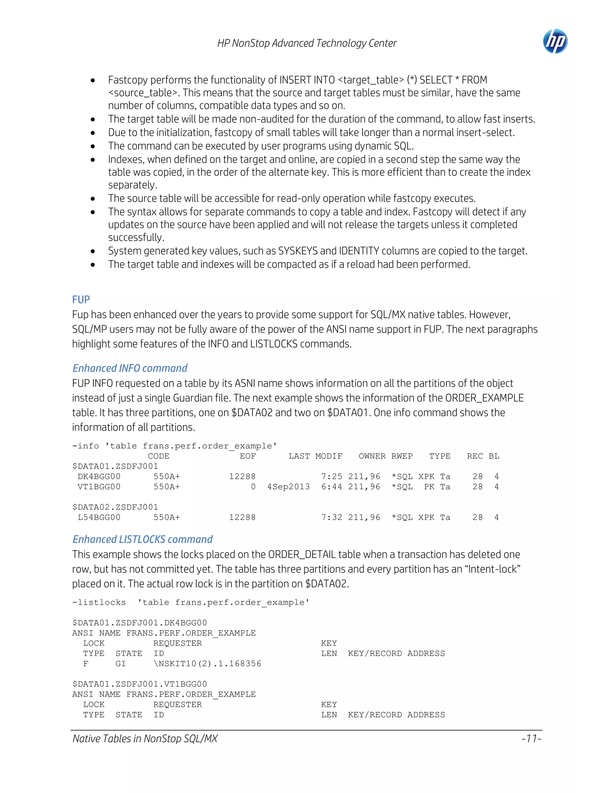HP NonStop Advanced Technology Center










Fastcopy performs the functionality of INSERT INTO <target_table> (*) SELECT * FROM
<source_table>. This means that the source and target tables must be similar, have the same
number of columns, compatible data types and so on.
The target table will be made non-audited for the duration of the command, to allow fast inserts.
Due to the initialization, fastcopy of small tables will take longer than a normal insert-select.
The command can be executed by user programs using dynamic SQL.
Indexes, when defined on the target and online, are copied in a second step the same way the
table was copied, in the order of the alternate key. This is more efficient than to create the index
separately.
The source table will be accessible for read-only operation while fastcopy executes.
The syntax allows for separate commands to copy a table and index. Fastcopy will detect if any
updates on the source have been applied and will not release the targets unless it completed
successfully.
System generated key values, such as SYSKEYS and IDENTITY columns are copied to the target.
The target table and indexes will be compacted as if a reload had been performed.

FUP
Fup has been enhanced over the years to provide some support for SQL/MX native tables. However,
SQL/MP users may not be fully aware of the power of the ANSI name support in FUP. The next paragraphs
highlight some features of the INFO and LISTLOCKS commands.
Enhanced INFO command
FUP INFO requested on a table by its ASNI name shows information on all the partitions of the object
instead of just a single Guardian file. The next example shows the information of the ORDER_EXAMPLE
table. It has three partitions, one on $DATA02 and two on $DATA01. One info command shows the
information of all partitions.
-info 'table frans.perf.order_example'
CODE
EOF
LAST MODIF
OWNER RWEP
TYPE
$DATA01.ZSDFJ001
DK4BGG00
550A+
12288
7:25 211,96 *SQL XPK Ta
VT1BGG00
550A+
0 4Sep2013 6:44 211,96 *SQL PK Ta
$DATA02.ZSDFJ001
L54BGG00
550A+

12288

7:32 211,96

*SQL XPK Ta

REC BL
28
28

4
4

28

4

Enhanced LISTLOCKS command
This example shows the locks placed on the ORDER_DETAIL table when a transaction has deleted one
row, but has not committed yet. The table has three partitions and every partition has an “Intent-lock”
placed on it. The actual row lock is in the partition on $DATA02.
-listlocks

'table frans.perf.order_example'

$DATA01.ZSDFJ001.DK4BGG00
ANSI NAME FRANS.PERF.ORDER_EXAMPLE
LOCK
REQUESTER
TYPE STATE ID
F
GI
NSKIT10(2).1.168356
$DATA01.ZSDFJ001.VT1BGG00
ANSI NAME FRANS.PERF.ORDER_EXAMPLE
LOCK
REQUESTER
TYPE STATE ID

Native Tables in NonStop SQL/MX

KEY
LEN

KEY/RECORD ADDRESS

KEY
LEN

KEY/RECORD ADDRESS

-11-

 