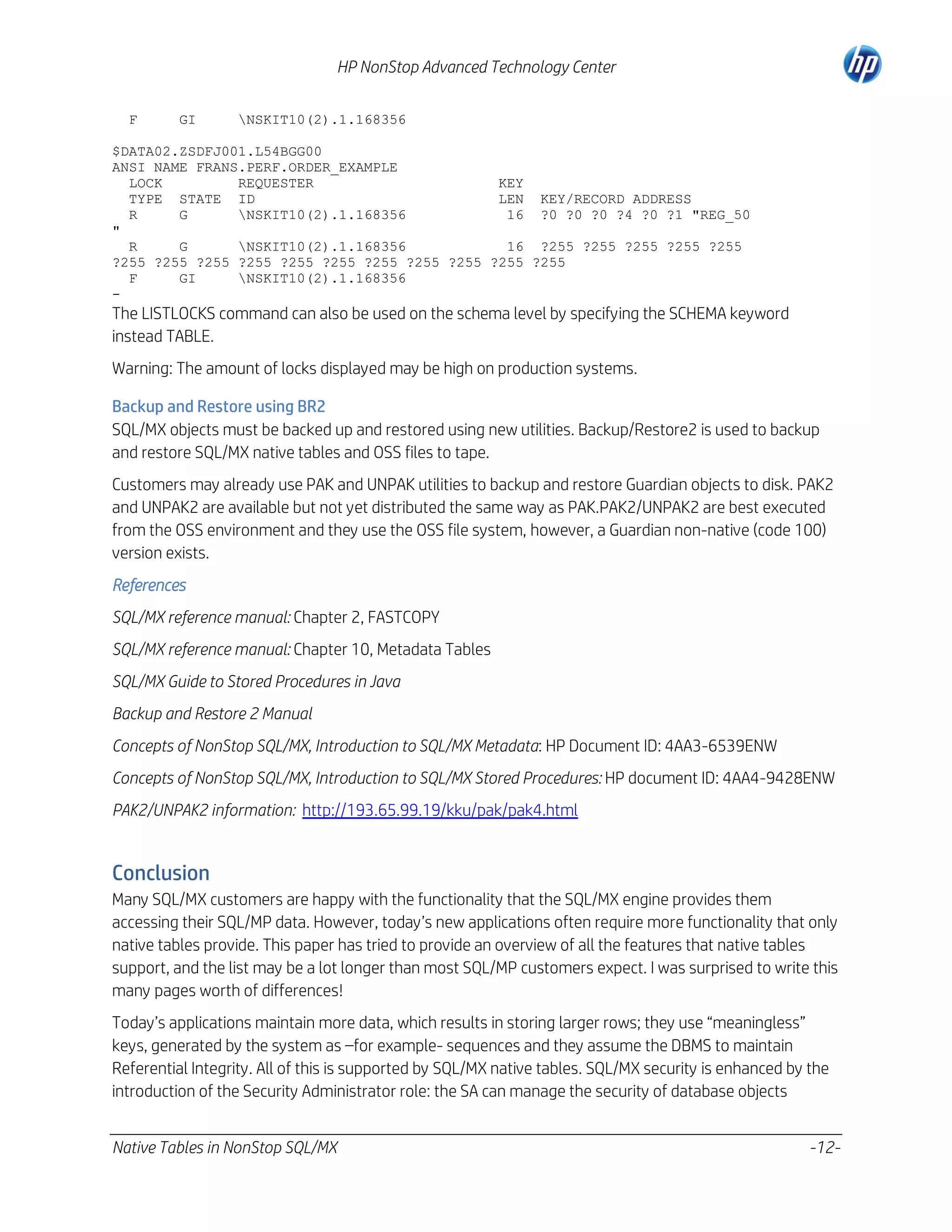 HP NonStop Advanced Technology Center
F

GI

NSKIT10(2).1.168356

$DATA02.ZSDFJ001.L54BGG00
ANSI NAME FRANS.PERF.ORDER_EXAMPLE
LOCK
REQUESTER
KEY
TYPE STATE ID
LEN KEY/RECORD ADDRESS
R
G
NSKIT10(2).1.168356
16 ?0 ?0 ?0 ?4 ?0 ?1 "REG_50
"
R
G
NSKIT10(2).1.168356
16 ?255 ?255 ?255 ?255 ?255
?255 ?255 ?255 ?255 ?255 ?255 ?255 ?255 ?255 ?255 ?255
F
GI
NSKIT10(2).1.168356
-

The LISTLOCKS command can also be used on the schema level by specifying the SCHEMA keyword
instead TABLE.
Warning: The amount of locks displayed may be high on production systems.
Backup and Restore using BR2
SQL/MX objects must be backed up and restored using new utilities. Backup/Restore2 is used to backup
and restore SQL/MX native tables and OSS files to tape.
Customers may already use PAK and UNPAK utilities to backup and restore Guardian objects to disk. PAK2
and UNPAK2 are available but not yet distributed the same way as PAK.PAK2/UNPAK2 are best executed
from the OSS environment and they use the OSS file system, however, a Guardian non-native (code 100)
version exists.
References
SQL/MX reference manual: Chapter 2, FASTCOPY
SQL/MX reference manual: Chapter 10, Metadata Tables
SQL/MX Guide to Stored Procedures in Java
Backup and Restore 2 Manual
Concepts of NonStop SQL/MX, Introduction to SQL/MX Metadata: HP Document ID: 4AA3-6539ENW
Concepts of NonStop SQL/MX, Introduction to SQL/MX Stored Procedures: HP document ID: 4AA4-9428ENW
PAK2/UNPAK2 information: http://193.65.99.19/kku/pak/pak4.html

Conclusion
Many SQL/MX customers are happy with the functionality that the SQL/MX engine provides them
accessing their SQL/MP data. However, today’s new applications often require more functionality that only
native tables provide. This paper has tried to provide an overview of all the features that native tables
support, and the list may be a lot longer than most SQL/MP customers expect. I was surprised to write this
many pages worth of differences!
Today’s applications maintain more data, which results in storing larger rows; they use “meaningless”
keys, generated by the system as –for example- sequences and they assume the DBMS to maintain
Referential Integrity. All of this is supported by SQL/MX native tables. SQL/MX security is enhanced by the
introduction of the Security Administrator role: the SA can manage the security of database objects
Native Tables in NonStop SQL/MX

-12-

 