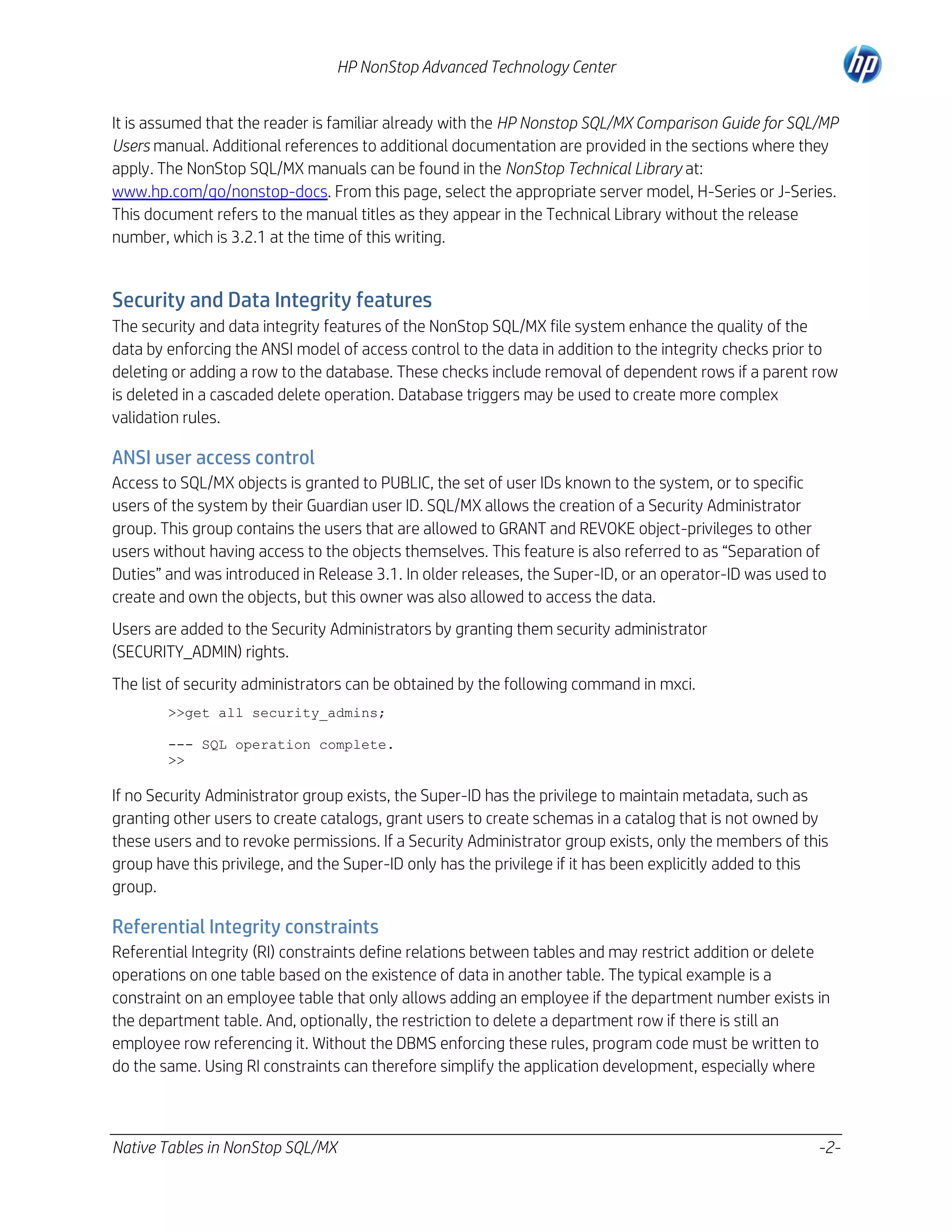 HP NonStop Advanced Technology Center
It is assumed that the reader is familiar already with the HP Nonstop SQL/MX Comparison Guide for SQL/MP
Users manual. Additional references to additional documentation are provided in the sections where they
apply. The NonStop SQL/MX manuals can be found in the NonStop Technical Library at:
www.hp.com/go/nonstop-docs. From this page, select the appropriate server model, H-Series or J-Series.
This document refers to the manual titles as they appear in the Technical Library without the release
number, which is 3.2.1 at the time of this writing.

Security and Data Integrity features
The security and data integrity features of the NonStop SQL/MX file system enhance the quality of the
data by enforcing the ANSI model of access control to the data in addition to the integrity checks prior to
deleting or adding a row to the database. These checks include removal of dependent rows if a parent row
is deleted in a cascaded delete operation. Database triggers may be used to create more complex
validation rules.

ANSI user access control
Access to SQL/MX objects is granted to PUBLIC, the set of user IDs known to the system, or to specific
users of the system by their Guardian user ID. SQL/MX allows the creation of a Security Administrator
group. This group contains the users that are allowed to GRANT and REVOKE object-privileges to other
users without having access to the objects themselves. This feature is also referred to as “Separation of
Duties” and was introduced in Release 3.1. In older releases, the Super-ID, or an operator-ID was used to
create and own the objects, but this owner was also allowed to access the data.
Users are added to the Security Administrators by granting them security administrator
(SECURITY_ADMIN) rights.
The list of security administrators can be obtained by the following command in mxci.
>>get all security_admins;
--- SQL operation complete.
>>

If no Security Administrator group exists, the Super-ID has the privilege to maintain metadata, such as
granting other users to create catalogs, grant users to create schemas in a catalog that is not owned by
these users and to revoke permissions. If a Security Administrator group exists, only the members of this
group have this privilege, and the Super-ID only has the privilege if it has been explicitly added to this
group.

Referential Integrity constraints
Referential Integrity (RI) constraints define relations between tables and may restrict addition or delete
operations on one table based on the existence of data in another table. The typical example is a
constraint on an employee table that only allows adding an employee if the department number exists in
the department table. And, optionally, the restriction to delete a department row if there is still an
employee row referencing it. Without the DBMS enforcing these rules, program code must be written to
do the same. Using RI constraints can therefore simplify the application development, especially where

Native Tables in NonStop SQL/MX

-2-

 