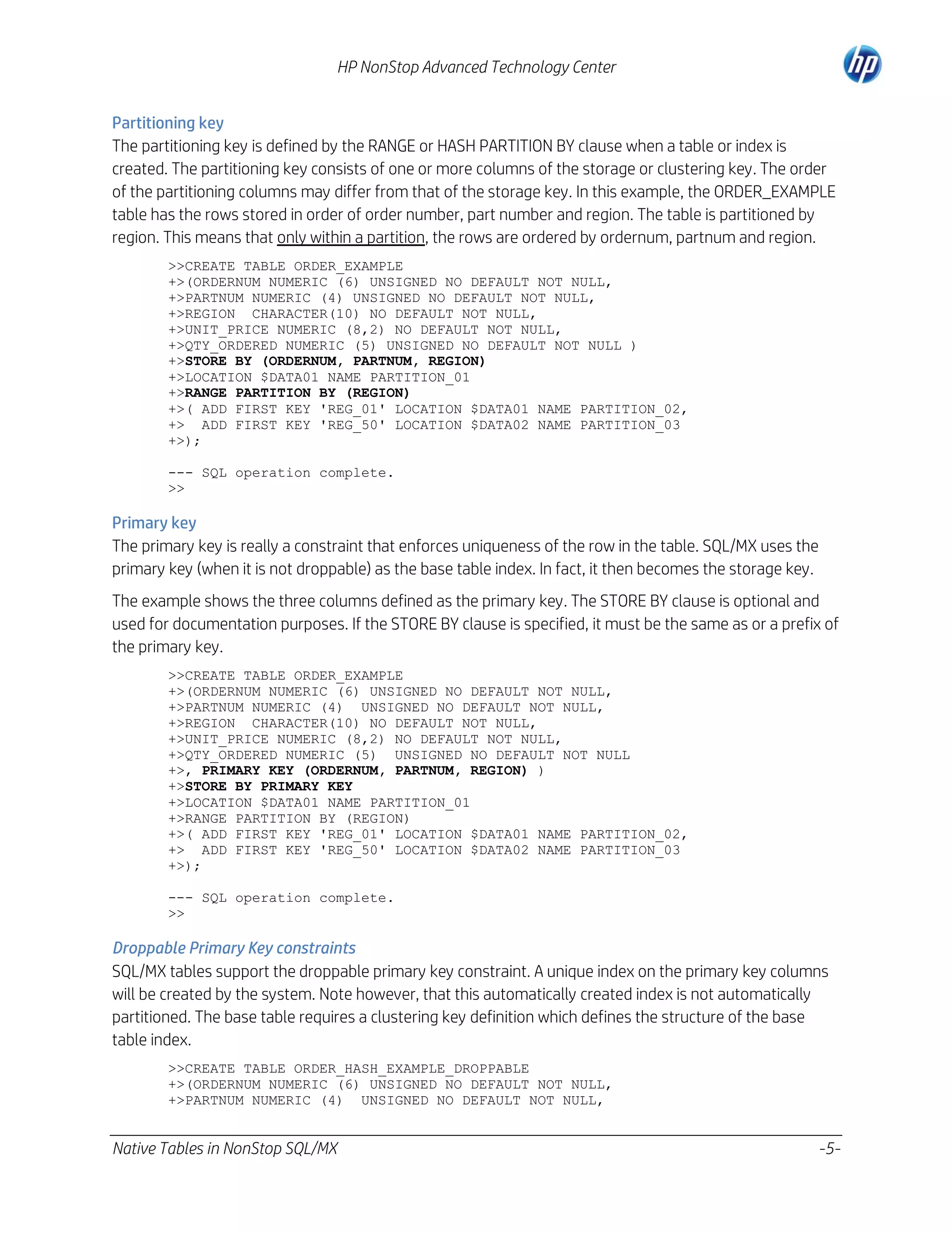 HP NonStop Advanced Technology Center
Partitioning key
The partitioning key is defined by the RANGE or HASH PARTITION BY clause when a table or index is
created. The partitioning key consists of one or more columns of the storage or clustering key. The order
of the partitioning columns may differ from that of the storage key. In this example, the ORDER_EXAMPLE
table has the rows stored in order of order number, part number and region. The table is partitioned by
region. This means that only within a partition, the rows are ordered by ordernum, partnum and region.
>>CREATE TABLE ORDER_EXAMPLE
+>(ORDERNUM NUMERIC (6) UNSIGNED NO DEFAULT NOT NULL,
+>PARTNUM NUMERIC (4) UNSIGNED NO DEFAULT NOT NULL,
+>REGION CHARACTER(10) NO DEFAULT NOT NULL,
+>UNIT_PRICE NUMERIC (8,2) NO DEFAULT NOT NULL,
+>QTY_ORDERED NUMERIC (5) UNSIGNED NO DEFAULT NOT NULL )
+>STORE BY (ORDERNUM, PARTNUM, REGION)
+>LOCATION $DATA01 NAME PARTITION_01
+>RANGE PARTITION BY (REGION)
+>( ADD FIRST KEY 'REG_01' LOCATION $DATA01 NAME PARTITION_02,
+> ADD FIRST KEY 'REG_50' LOCATION $DATA02 NAME PARTITION_03
+>);
--- SQL operation complete.
>>

Primary key
The primary key is really a constraint that enforces uniqueness of the row in the table. SQL/MX uses the
primary key (when it is not droppable) as the base table index. In fact, it then becomes the storage key.
The example shows the three columns defined as the primary key. The STORE BY clause is optional and
used for documentation purposes. If the STORE BY clause is specified, it must be the same as or a prefix of
the primary key.
>>CREATE TABLE ORDER_EXAMPLE
+>(ORDERNUM NUMERIC (6) UNSIGNED NO DEFAULT NOT NULL,
+>PARTNUM NUMERIC (4) UNSIGNED NO DEFAULT NOT NULL,
+>REGION CHARACTER(10) NO DEFAULT NOT NULL,
+>UNIT_PRICE NUMERIC (8,2) NO DEFAULT NOT NULL,
+>QTY_ORDERED NUMERIC (5) UNSIGNED NO DEFAULT NOT NULL
+>, PRIMARY KEY (ORDERNUM, PARTNUM, REGION) )
+>STORE BY PRIMARY KEY
+>LOCATION $DATA01 NAME PARTITION_01
+>RANGE PARTITION BY (REGION)
+>( ADD FIRST KEY 'REG_01' LOCATION $DATA01 NAME PARTITION_02,
+> ADD FIRST KEY 'REG_50' LOCATION $DATA02 NAME PARTITION_03
+>);
--- SQL operation complete.
>>

Droppable Primary Key constraints
SQL/MX tables support the droppable primary key constraint. A unique index on the primary key columns
will be created by the system. Note however, that this automatically created index is not automatically
partitioned. The base table requires a clustering key definition which defines the structure of the base
table index.
>>CREATE TABLE ORDER_HASH_EXAMPLE_DROPPABLE
+>(ORDERNUM NUMERIC (6) UNSIGNED NO DEFAULT NOT NULL,
+>PARTNUM NUMERIC (4) UNSIGNED NO DEFAULT NOT NULL,

Native Tables in NonStop SQL/MX

-5-

 