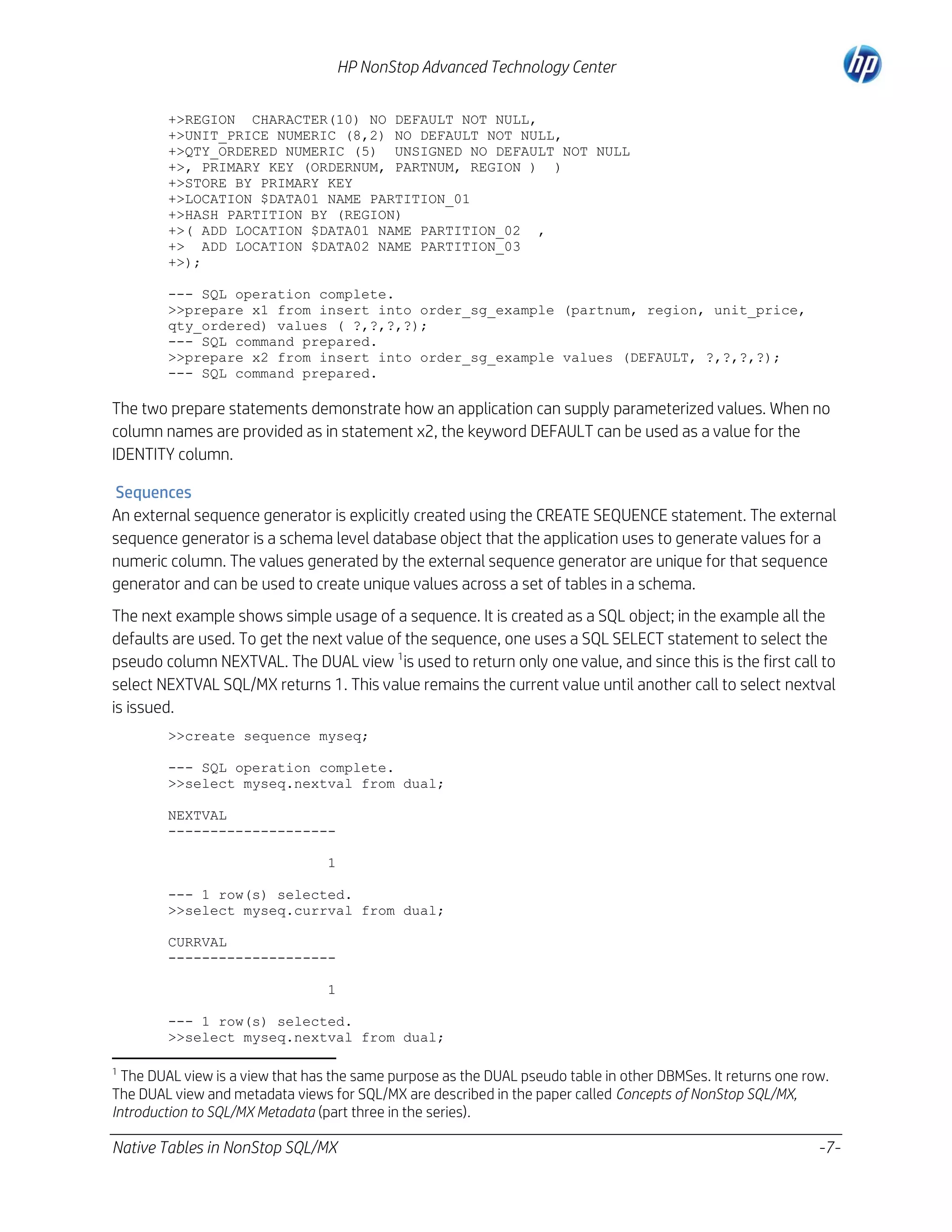 HP NonStop Advanced Technology Center
+>REGION CHARACTER(10) NO DEFAULT NOT NULL,
+>UNIT_PRICE NUMERIC (8,2) NO DEFAULT NOT NULL,
+>QTY_ORDERED NUMERIC (5) UNSIGNED NO DEFAULT NOT NULL
+>, PRIMARY KEY (ORDERNUM, PARTNUM, REGION ) )
+>STORE BY PRIMARY KEY
+>LOCATION $DATA01 NAME PARTITION_01
+>HASH PARTITION BY (REGION)
+>( ADD LOCATION $DATA01 NAME PARTITION_02 ,
+> ADD LOCATION $DATA02 NAME PARTITION_03
+>);
--- SQL operation complete.
>>prepare x1 from insert into order_sg_example (partnum, region, unit_price,
qty_ordered) values ( ?,?,?,?);
--- SQL command prepared.
>>prepare x2 from insert into order_sg_example values (DEFAULT, ?,?,?,?);
--- SQL command prepared.

The two prepare statements demonstrate how an application can supply parameterized values. When no
column names are provided as in statement x2, the keyword DEFAULT can be used as a value for the
IDENTITY column.
Sequences
An external sequence generator is explicitly created using the CREATE SEQUENCE statement. The external
sequence generator is a schema level database object that the application uses to generate values for a
numeric column. The values generated by the external sequence generator are unique for that sequence
generator and can be used to create unique values across a set of tables in a schema.
The next example shows simple usage of a sequence. It is created as a SQL object; in the example all the
defaults are used. To get the next value of the sequence, one uses a SQL SELECT statement to select the
pseudo column NEXTVAL. The DUAL view 1is used to return only one value, and since this is the first call to
select NEXTVAL SQL/MX returns 1. This value remains the current value until another call to select nextval
is issued.
>>create sequence myseq;
--- SQL operation complete.
>>select myseq.nextval from dual;
NEXTVAL
-------------------1
--- 1 row(s) selected.
>>select myseq.currval from dual;
CURRVAL
-------------------1
--- 1 row(s) selected.
>>select myseq.nextval from dual;
1

The DUAL view is a view that has the same purpose as the DUAL pseudo table in other DBMSes. It returns one row.
The DUAL view and metadata views for SQL/MX are described in the paper called Concepts of NonStop SQL/MX,
Introduction to SQL/MX Metadata (part three in the series).

Native Tables in NonStop SQL/MX

-7-

 