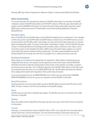 HP NonStop Advanced Technology Center
NonStop JDBC Type 4 Driver Programmer’s reference: Chapter 5, Working with BLOB and CLOB Data

Other functionality
This section describes the miscellaneous features of SQL/MX native tables. For example, the SQL/MX
metadata is stored in SQL/MX native tables; the FASTCOPY utility can efficiently copy native tables and
indexes and the GUARDIAN FUP program can show information about native tables using their native
(ANSI) names. Backup and restore of native tables must be done by Backup/Restore2 instead of
Backup/Restore.

Metadata tables
Users of SQL/MP with the SQL/MX engine use the SQL/MX metadata only to a small extent. This metadata
is often only used to map SQL/MP tables to SQL/MX aliases to allow the use of full ANSI names to access
the data stored in the MP tables. When native tables are used, all the information about them is stored in
highly normalized SQL tables. The layout of the tables is described in Chapter 10 of the SQL/MX reference
manual. The NonStop Advanced Technology Center provides a utility, mxschema , that creates a set of
convenience views on the metadata that allow a DBA to view information about a objects in a schema
using simple SQL queries instead of writing complex joins. The utility is downloadable from the HP
Software Depot free of charge, but note that it is provided “as-is”, without warranty of any kind.

Distributed databases
Native tables are accessed via the catalog they are registered in. When tables are distributed across
multiple NonStop servers, the catalog must be registered on each of the nodes using the REGISTER
CATALOG command to make the catalog visible to these nodes. If the catalog is not visible, a program
cannot get access to the data. This is a different approach from SQL/MP tables where remote data could
be accessed by their file names such as NODE.$DATA.SQL.TBL. SQL/MX tables will always be called by
their catalog.schema.table name regardless of the system they are located.
A user must be granted access via GRANT/REVOKE, but in order to access remote data, GUARDIAN
REMOTEPASSWORDS must be set up, just as is required to access SQL/MP remote data.

Stored Procedures
Stored procedures can access native tables as well as SQL/MP tables using the same API and the same
(JDBC T2) driver. However, the SPJ must be defined in the SQL/MX catalog.

Views
SQL/MX views can only refer to SQL/MX native tables. The SQL/MX view text is not limited to the 3,000
characters of SQL/MP.

Utilities
Many new utilities exist for SQL/MX and this paper will only touch upon a few of them that are important
to know about.
Fastcopy
Fastcopy is a command that is similar to SQL/MP LOAD or COPY. It can copy data from one large table to
another faster than a normal insert/select. The most important things to know about fastcopy are:
Native Tables in NonStop SQL/MX

-10-

 
