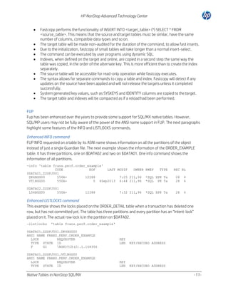 HP NonStop Advanced Technology Center










Fastcopy performs the functionality of INSERT INTO <target_table> (*) SELECT * FROM
<source_table>. This means that the source and target tables must be similar, have the same
number of columns, compatible data types and so on.
The target table will be made non-audited for the duration of the command, to allow fast inserts.
Due to the initialization, fastcopy of small tables will take longer than a normal insert-select.
The command can be executed by user programs using dynamic SQL.
Indexes, when defined on the target and online, are copied in a second step the same way the
table was copied, in the order of the alternate key. This is more efficient than to create the index
separately.
The source table will be accessible for read-only operation while fastcopy executes.
The syntax allows for separate commands to copy a table and index. Fastcopy will detect if any
updates on the source have been applied and will not release the targets unless it completed
successfully.
System generated key values, such as SYSKEYS and IDENTITY columns are copied to the target.
The target table and indexes will be compacted as if a reload had been performed.

FUP
Fup has been enhanced over the years to provide some support for SQL/MX native tables. However,
SQL/MP users may not be fully aware of the power of the ANSI name support in FUP. The next paragraphs
highlight some features of the INFO and LISTLOCKS commands.
Enhanced INFO command
FUP INFO requested on a table by its ASNI name shows information on all the partitions of the object
instead of just a single Guardian file. The next example shows the information of the ORDER_EXAMPLE
table. It has three partitions, one on $DATA02 and two on $DATA01. One info command shows the
information of all partitions.
-info 'table frans.perf.order_example'
CODE
EOF
LAST MODIF
OWNER RWEP
TYPE
$DATA01.ZSDFJ001
DK4BGG00
550A+
12288
7:25 211,96 *SQL XPK Ta
VT1BGG00
550A+
0 4Sep2013 6:44 211,96 *SQL PK Ta
$DATA02.ZSDFJ001
L54BGG00
550A+

12288

7:32 211,96

*SQL XPK Ta

REC BL
28
28

4
4

28

4

Enhanced LISTLOCKS command
This example shows the locks placed on the ORDER_DETAIL table when a transaction has deleted one
row, but has not committed yet. The table has three partitions and every partition has an “Intent-lock”
placed on it. The actual row lock is in the partition on $DATA02.
-listlocks

'table frans.perf.order_example'

$DATA01.ZSDFJ001.DK4BGG00
ANSI NAME FRANS.PERF.ORDER_EXAMPLE
LOCK
REQUESTER
TYPE STATE ID
F
GI
NSKIT10(2).1.168356
$DATA01.ZSDFJ001.VT1BGG00
ANSI NAME FRANS.PERF.ORDER_EXAMPLE
LOCK
REQUESTER
TYPE STATE ID

Native Tables in NonStop SQL/MX

KEY
LEN

KEY/RECORD ADDRESS

KEY
LEN

KEY/RECORD ADDRESS

-11-

 