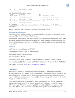 HP NonStop Advanced Technology Center
F

GI

NSKIT10(2).1.168356

$DATA02.ZSDFJ001.L54BGG00
ANSI NAME FRANS.PERF.ORDER_EXAMPLE
LOCK
REQUESTER
KEY
TYPE STATE ID
LEN KEY/RECORD ADDRESS
R
G
NSKIT10(2).1.168356
16 ?0 ?0 ?0 ?4 ?0 ?1 "REG_50
"
R
G
NSKIT10(2).1.168356
16 ?255 ?255 ?255 ?255 ?255
?255 ?255 ?255 ?255 ?255 ?255 ?255 ?255 ?255 ?255 ?255
F
GI
NSKIT10(2).1.168356
-

The LISTLOCKS command can also be used on the schema level by specifying the SCHEMA keyword
instead TABLE.
Warning: The amount of locks displayed may be high on production systems.
Backup and Restore using BR2
SQL/MX objects must be backed up and restored using new utilities. Backup/Restore2 is used to backup
and restore SQL/MX native tables and OSS files to tape.
Customers may already use PAK and UNPAK utilities to backup and restore Guardian objects to disk. PAK2
and UNPAK2 are available but not yet distributed the same way as PAK.PAK2/UNPAK2 are best executed
from the OSS environment and they use the OSS file system, however, a Guardian non-native (code 100)
version exists.
References
SQL/MX reference manual: Chapter 2, FASTCOPY
SQL/MX reference manual: Chapter 10, Metadata Tables
SQL/MX Guide to Stored Procedures in Java
Backup and Restore 2 Manual
Concepts of NonStop SQL/MX, Introduction to SQL/MX Metadata: HP Document ID: 4AA3-6539ENW
Concepts of NonStop SQL/MX, Introduction to SQL/MX Stored Procedures: HP document ID: 4AA4-9428ENW
PAK2/UNPAK2 information: http://193.65.99.19/kku/pak/pak4.html

Conclusion
Many SQL/MX customers are happy with the functionality that the SQL/MX engine provides them
accessing their SQL/MP data. However, today’s new applications often require more functionality that only
native tables provide. This paper has tried to provide an overview of all the features that native tables
support, and the list may be a lot longer than most SQL/MP customers expect. I was surprised to write this
many pages worth of differences!
Today’s applications maintain more data, which results in storing larger rows; they use “meaningless”
keys, generated by the system as –for example- sequences and they assume the DBMS to maintain
Referential Integrity. All of this is supported by SQL/MX native tables. SQL/MX security is enhanced by the
introduction of the Security Administrator role: the SA can manage the security of database objects
Native Tables in NonStop SQL/MX

-12-

 