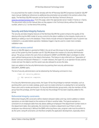 HP NonStop Advanced Technology Center
It is assumed that the reader is familiar already with the HP Nonstop SQL/MX Comparison Guide for SQL/MP
Users manual. Additional references to additional documentation are provided in the sections where they
apply. The NonStop SQL/MX manuals can be found in the NonStop Technical Library at:
www.hp.com/go/nonstop-docs. From this page, select the appropriate server model, H-Series or J-Series.
This document refers to the manual titles as they appear in the Technical Library without the release
number, which is 3.2.1 at the time of this writing.

Security and Data Integrity features
The security and data integrity features of the NonStop SQL/MX file system enhance the quality of the
data by enforcing the ANSI model of access control to the data in addition to the integrity checks prior to
deleting or adding a row to the database. These checks include removal of dependent rows if a parent row
is deleted in a cascaded delete operation. Database triggers may be used to create more complex
validation rules.

ANSI user access control
Access to SQL/MX objects is granted to PUBLIC, the set of user IDs known to the system, or to specific
users of the system by their Guardian user ID. SQL/MX allows the creation of a Security Administrator
group. This group contains the users that are allowed to GRANT and REVOKE object-privileges to other
users without having access to the objects themselves. This feature is also referred to as “Separation of
Duties” and was introduced in Release 3.1. In older releases, the Super-ID, or an operator-ID was used to
create and own the objects, but this owner was also allowed to access the data.
Users are added to the Security Administrators by granting them security administrator
(SECURITY_ADMIN) rights.
The list of security administrators can be obtained by the following command in mxci.
>>get all security_admins;
--- SQL operation complete.
>>

If no Security Administrator group exists, the Super-ID has the privilege to maintain metadata, such as
granting other users to create catalogs, grant users to create schemas in a catalog that is not owned by
these users and to revoke permissions. If a Security Administrator group exists, only the members of this
group have this privilege, and the Super-ID only has the privilege if it has been explicitly added to this
group.

Referential Integrity constraints
Referential Integrity (RI) constraints define relations between tables and may restrict addition or delete
operations on one table based on the existence of data in another table. The typical example is a
constraint on an employee table that only allows adding an employee if the department number exists in
the department table. And, optionally, the restriction to delete a department row if there is still an
employee row referencing it. Without the DBMS enforcing these rules, program code must be written to
do the same. Using RI constraints can therefore simplify the application development, especially where

Native Tables in NonStop SQL/MX

-2-

 