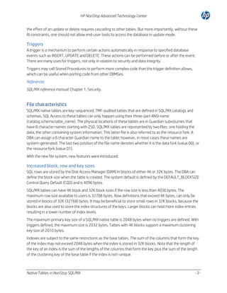 HP NonStop Advanced Technology Center
the effect of an update or delete requires cascading to other tables. But more importantly, without these
RI constraints, one should not allow end-user tools to access the database in update mode.

Triggers
A trigger is a mechanism to perform certain actions automatically in response to specified database
events such as INSERT, UPDATE and DELETE. These actions can be performed before or after the event.
There are many uses for triggers, not only in relation to security and data integrity.
Triggers may call Stored Procedures to perform more complex code than the trigger definition allows,
which can be useful when porting code from other DBMSes.
References
SQL/MX reference manual: Chapter 1, Security.

File characteristics
SQL/MX native tables are key-sequenced, TMF-audited tables that are defined in SQL/MX catalogs and
schemas. SQL Access to these tables can only happen using their three-part ANSI name
(catalog.schema.table_name). The physical locations of these tables are in Guardian subvolumes that
have 8 character names starting with ZSD. SQL/MX tables are represented by two files: one holding the
data, the other containing system information. This latter file is also referred to as the resource fork. A
DBA can assign a 6 character Guardian name to the table; however, in most cases these names are
system-generated. The last two position of the file name denotes whether it is the data fork (value 00), or
the resource fork (value 01).
With the new file system, new features were introduced.

Increased block, row and key sizes
SQL rows are stored by the Disk Access Manager (DAM) in blocks of either 4K or 32K bytes. The DBA can
define the block size when the table is created. The system default is defined by the DEFAULT_BLOCKSIZE
Control Query Default (CQD) and is 4096 bytes.
SQL/MX tables can have 4K block and 32K block sizes if the row size is less than 4036 bytes. The
maximum row size available to users is 32708 bytes. Row definitions that exceed 4K bytes, can only be
stored in blocks of 32K (32768) bytes. It may be beneficial to store small rows in 32K blocks, because the
blocks are also used to store the index structures of the keys. Larger blocks can hold more index entries
resulting in a lower number of index levels.
The maximum primary key size of a SQL/MX native table is 2048 bytes when no triggers are defined. With
triggers defined, the maximum size is 2032 bytes. Tables with 4K blocks support a maximum clustering
key size of 2010 bytes.
Indexes are subject to the same restrictions as the base tables. The sum of the columns that form the key
of the index may not exceed 2048 bytes when the index is stored in 32K blocks. Note that the length of
the key of an index is the sum of the lengths of the columns that form the key plus the sum of the length
of the clustering key of the base table if the index is non-unique.

Native Tables in NonStop SQL/MX

-3-

 