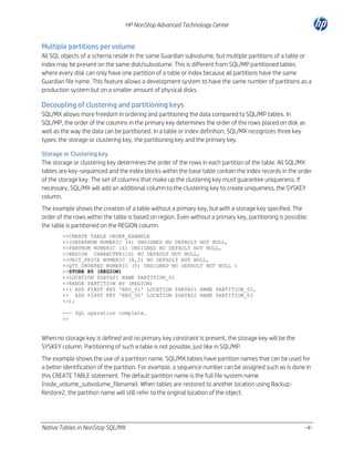 HP NonStop Advanced Technology Center

Multiple partitions per volume
All SQL objects of a schema reside in the same Guardian subvolume, but multiple partitions of a table or
index may be present on the same disk/subvolume. This is different from SQL/MP partitioned tables
where every disk can only have one partition of a table or index because all partitions have the same
Guardian file name. This feature allows a development system to have the same number of partitions as a
production system but on a smaller amount of physical disks.

Decoupling of clustering and partitioning keys
SQL/MX allows more freedom in ordering and partitioning the data compared to SQL/MP tables. In
SQL/MP, the order of the columns in the primary key determines the order of the rows placed on disk as
well as the way the data can be partitioned. In a table or index definition, SQL/MX recognizes three key
types: the storage or clustering key, the partitioning key and the primary key.
Storage or Clustering key
The storage or clustering key determines the order of the rows in each partition of the table. All SQL/MX
tables are key-sequenced and the index blocks within the base table contain the index records in the order
of the storage key. The set of columns that make up the clustering key must guarantee uniqueness. If
necessary, SQL/MX will add an additional column to the clustering key to create uniqueness, the SYSKEY
column.
The example shows the creation of a table without a primary key, but with a storage key specified. The
order of the rows within the table is based on region. Even without a primary key, partitioning is possible:
the table is partitioned on the REGION column.
>>CREATE TABLE ORDER_EXAMPLE
+>(ORDERNUM NUMERIC (6) UNSIGNED NO DEFAULT NOT NULL,
+>PARTNUM NUMERIC (4) UNSIGNED NO DEFAULT NOT NULL,
+>REGION CHARACTER(10) NO DEFAULT NOT NULL,
+>UNIT_PRICE NUMERIC (8,2) NO DEFAULT NOT NULL,
+>QTY_ORDERED NUMERIC (5) UNSIGNED NO DEFAULT NOT NULL )
+>STORE BY (REGION)
+>LOCATION $DATA01 NAME PARTITION_01
+>RANGE PARTITION BY (REGION)
+>( ADD FIRST KEY 'REG_01' LOCATION $DATA01 NAME PARTITION_02,
+> ADD FIRST KEY 'REG_50' LOCATION $DATA02 NAME PARTITION_03
+>);
--- SQL operation complete.
>>

When no storage key is defined and no primary key constraint is present, the storage key will be the
SYSKEY column. Partitioning of such a table is not possible, just like in SQL/MP.
The example shows the use of a partition name. SQL/MX tables have partition names that can be used for
a better identification of the partition. For example, a sequence number can be assigned such as is done in
this CREATE TABLE statement. The default partition name is the full file system name
(node_volume_subvolume_filename). When tables are restored to another location using BackupRestore2, the partition name will still refer to the original location of the object.

Native Tables in NonStop SQL/MX

-4-

 