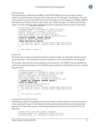 HP NonStop Advanced Technology Center
Partitioning key
The partitioning key is defined by the RANGE or HASH PARTITION BY clause when a table or index is
created. The partitioning key consists of one or more columns of the storage or clustering key. The order
of the partitioning columns may differ from that of the storage key. In this example, the ORDER_EXAMPLE
table has the rows stored in order of order number, part number and region. The table is partitioned by
region. This means that only within a partition, the rows are ordered by ordernum, partnum and region.
>>CREATE TABLE ORDER_EXAMPLE
+>(ORDERNUM NUMERIC (6) UNSIGNED NO DEFAULT NOT NULL,
+>PARTNUM NUMERIC (4) UNSIGNED NO DEFAULT NOT NULL,
+>REGION CHARACTER(10) NO DEFAULT NOT NULL,
+>UNIT_PRICE NUMERIC (8,2) NO DEFAULT NOT NULL,
+>QTY_ORDERED NUMERIC (5) UNSIGNED NO DEFAULT NOT NULL )
+>STORE BY (ORDERNUM, PARTNUM, REGION)
+>LOCATION $DATA01 NAME PARTITION_01
+>RANGE PARTITION BY (REGION)
+>( ADD FIRST KEY 'REG_01' LOCATION $DATA01 NAME PARTITION_02,
+> ADD FIRST KEY 'REG_50' LOCATION $DATA02 NAME PARTITION_03
+>);
--- SQL operation complete.
>>

Primary key
The primary key is really a constraint that enforces uniqueness of the row in the table. SQL/MX uses the
primary key (when it is not droppable) as the base table index. In fact, it then becomes the storage key.
The example shows the three columns defined as the primary key. The STORE BY clause is optional and
used for documentation purposes. If the STORE BY clause is specified, it must be the same as or a prefix of
the primary key.
>>CREATE TABLE ORDER_EXAMPLE
+>(ORDERNUM NUMERIC (6) UNSIGNED NO DEFAULT NOT NULL,
+>PARTNUM NUMERIC (4) UNSIGNED NO DEFAULT NOT NULL,
+>REGION CHARACTER(10) NO DEFAULT NOT NULL,
+>UNIT_PRICE NUMERIC (8,2) NO DEFAULT NOT NULL,
+>QTY_ORDERED NUMERIC (5) UNSIGNED NO DEFAULT NOT NULL
+>, PRIMARY KEY (ORDERNUM, PARTNUM, REGION) )
+>STORE BY PRIMARY KEY
+>LOCATION $DATA01 NAME PARTITION_01
+>RANGE PARTITION BY (REGION)
+>( ADD FIRST KEY 'REG_01' LOCATION $DATA01 NAME PARTITION_02,
+> ADD FIRST KEY 'REG_50' LOCATION $DATA02 NAME PARTITION_03
+>);
--- SQL operation complete.
>>

Droppable Primary Key constraints
SQL/MX tables support the droppable primary key constraint. A unique index on the primary key columns
will be created by the system. Note however, that this automatically created index is not automatically
partitioned. The base table requires a clustering key definition which defines the structure of the base
table index.
>>CREATE TABLE ORDER_HASH_EXAMPLE_DROPPABLE
+>(ORDERNUM NUMERIC (6) UNSIGNED NO DEFAULT NOT NULL,
+>PARTNUM NUMERIC (4) UNSIGNED NO DEFAULT NOT NULL,

Native Tables in NonStop SQL/MX

-5-

 