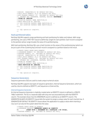 HP NonStop Advanced Technology Center
+>REGION CHARACTER(10) NO DEFAULT NOT NULL,
+>UNIT_PRICE NUMERIC (8,2) NO DEFAULT NOT NULL,
+>QTY_ORDERED NUMERIC (5) UNSIGNED NO DEFAULT NOT NULL
+>, PRIMARY KEY (ORDERNUM, PARTNUM, REGION) DROPPABLE )
+>STORE BY (REGION)
+>LOCATION $DATA01 NAME PARTITION_01
+>HASH PARTITION BY (REGION)
+>( ADD LOCATION $DATA01 NAME PARTITION_02 ,
+> ADD LOCATION $DATA02 NAME PARTITION_03
+>);
--- SQL operation complete.
>>

Hash partitioned tables
NonStop SQL/MX supports range partitioning and hash partitioning for tables and indexes. With range
partitioning, one uses a FIRST KEY clause to define key ranges for each partition. Each record is assigned
to the partition whose range includes the value of its partitioning key.
With hash partitioning, NonStop SQL uses a hash function on the values of the partitioning key (which can
be just a part of the clustering key) and each record is assigned to a partition based on the result.
>>CREATE TABLE ORDER_HASH_EXAMPLE
+>(ORDERNUM NUMERIC (6) UNSIGNED NO DEFAULT NOT NULL,
+>PARTNUM NUMERIC (4) UNSIGNED NO DEFAULT NOT NULL,
+>REGION CHARACTER(10) NO DEFAULT NOT NULL,
+>UNIT_PRICE NUMERIC (8,2) NO DEFAULT NOT NULL,
+>QTY_ORDERED NUMERIC (5) UNSIGNED NO DEFAULT NOT NULL
+>, PRIMARY KEY (ORDERNUM, PARTNUM, REGION) )
+>STORE BY PRIMARY KEY
+>LOCATION $DATA01 NAME PARTITION_01
+>HASH PARTITION BY (REGION)
+>( ADD LOCATION $DATA01 NAME PARTITION_02,
+> ADD LOCATION $DATA02 NAME PARTITION_03
+>);
--- SQL operation complete.

Sequence Generators
Sequence generators (SG) are used to create unique numerical values
NonStop SQL/MX supports two types of sequence generators, Internal Sequence Generators, which are
used by columns defined as IDENTITY, and Sequences or External SGs.
Internal Sequence Generator
An Internal Sequence Generator is implicitly created when an IDENTITY column is defined in a CREATE
TABLE statement. The SG is a separate table with only one row associated only with that IDENTITY
column. The example shows how the ORDERNUM column is defined as an IDENTITY column. The
GENERATED ALWAYS AS IDENTITY clause tells the system to assign a unique value for each inserted row. A
GENERATED BY DEFAULT AS IDENTITY clause allows the application to supply a value when inserting a
row, but it can also let the system determine the value.
>>CREATE TABLE ORDER_SG_EXAMPLE
+>(ORDERNUM LARGEINT GENERATED ALWAYS AS IDENTITY
+>
(START WITH 1 INCREMENT BY 1 MINVALUE 1 NO CYCLE),
+>PARTNUM NUMERIC (4) UNSIGNED NO DEFAULT NOT NULL,

Native Tables in NonStop SQL/MX

-6-

 
