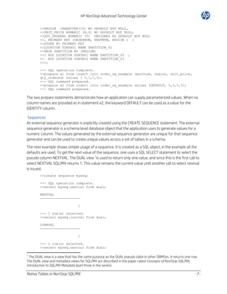 HP NonStop Advanced Technology Center
+>REGION CHARACTER(10) NO DEFAULT NOT NULL,
+>UNIT_PRICE NUMERIC (8,2) NO DEFAULT NOT NULL,
+>QTY_ORDERED NUMERIC (5) UNSIGNED NO DEFAULT NOT NULL
+>, PRIMARY KEY (ORDERNUM, PARTNUM, REGION ) )
+>STORE BY PRIMARY KEY
+>LOCATION $DATA01 NAME PARTITION_01
+>HASH PARTITION BY (REGION)
+>( ADD LOCATION $DATA01 NAME PARTITION_02 ,
+> ADD LOCATION $DATA02 NAME PARTITION_03
+>);
--- SQL operation complete.
>>prepare x1 from insert into order_sg_example (partnum, region, unit_price,
qty_ordered) values ( ?,?,?,?);
--- SQL command prepared.
>>prepare x2 from insert into order_sg_example values (DEFAULT, ?,?,?,?);
--- SQL command prepared.

The two prepare statements demonstrate how an application can supply parameterized values. When no
column names are provided as in statement x2, the keyword DEFAULT can be used as a value for the
IDENTITY column.
Sequences
An external sequence generator is explicitly created using the CREATE SEQUENCE statement. The external
sequence generator is a schema level database object that the application uses to generate values for a
numeric column. The values generated by the external sequence generator are unique for that sequence
generator and can be used to create unique values across a set of tables in a schema.
The next example shows simple usage of a sequence. It is created as a SQL object; in the example all the
defaults are used. To get the next value of the sequence, one uses a SQL SELECT statement to select the
pseudo column NEXTVAL. The DUAL view 1is used to return only one value, and since this is the first call to
select NEXTVAL SQL/MX returns 1. This value remains the current value until another call to select nextval
is issued.
>>create sequence myseq;
--- SQL operation complete.
>>select myseq.nextval from dual;
NEXTVAL
-------------------1
--- 1 row(s) selected.
>>select myseq.currval from dual;
CURRVAL
-------------------1
--- 1 row(s) selected.
>>select myseq.nextval from dual;
1

The DUAL view is a view that has the same purpose as the DUAL pseudo table in other DBMSes. It returns one row.
The DUAL view and metadata views for SQL/MX are described in the paper called Concepts of NonStop SQL/MX,
Introduction to SQL/MX Metadata (part three in the series).

Native Tables in NonStop SQL/MX

-7-

 