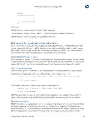 HP NonStop Advanced Technology Center

NEXTVAL
-------------------2
--- 1 row(s) selected.

>>
References
SQL/MX reference manual: Chapter 2, CREATE TABLE Statement.
SQL/MX reference manual: Chapter 2, IDENTITY Columns and internal Sequence Generators.
SQL/MX reference manual: Chapter 6, Language Elements: KEYS.

DML variants that are allowed only on native tables
In the earlier releases, all SQL/MX DML could be executed on SQL/MP tables by the SQL/MX engine. With
releases newer than 3.0, some new DML statements have been introduced that will only work on native
tables. New, native-only DML features are: updatable primary keys, self referencing updates and multicommit delete. More native-only DML features may be added in future releases.

Updating the primary key value
With the release of SQL/MX 3.2, updates on the primary keys are allowed. Note however, that this update
is implemented as a delete of the row(s) followed by and an insert. The reason is simple: as a result of the
update of the primary key the row may have to move from one partition (on one volume) to another.

Self referencing updates
Self referencing updates are updating a table that is read within the same statement using a subquery.
Imagine a gaming application where you want existing rows to be copied to new rows:
>>insert into tx1 select identifier + 1000, user_name, 'New Game' from tx1;
--- 500 row(s) inserted.

This example shows how to clean up rows that are below an average.
>>delete from tx1 where u < (select avg(u) from tx1);
--- 100 row(s) deleted.

SQL/MX assures that rows are only processed once, to avoid getting into a loop as is the risk with the
INSERT statement where new rows with incremented identifiers are inserted at the end of the table.

Multi-commit delete
DELETE operations on very large tables can be very long running, locking many rows and may lead to lock
escalations or even worse, a TMF timeout that causes the delete to be backed out. The Multi-commit
option for the DELETE statement breaks up the delete into multiple smaller deletes. These deletes will be
performed by separate Executor Server Processes (ESP), one for each partition. Currently, the multiNative Tables in NonStop SQL/MX

-8-

 