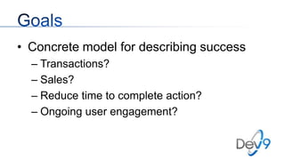 • Concrete model for describing success
– Transactions?
– Sales?
– Reduce time to complete action?
– Ongoing user engagement?

 