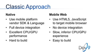 Native
• Use mobile platform
vendor SDK & Language
• Full device integration
• Excellent CPU/GPU
performance
• Hard to build

Mobile Web
• Use HTML5, JavaScript
to target mobile browser
• No device integration
• Slow, inferior CPU/GPU
experience
• Easy to build

 
