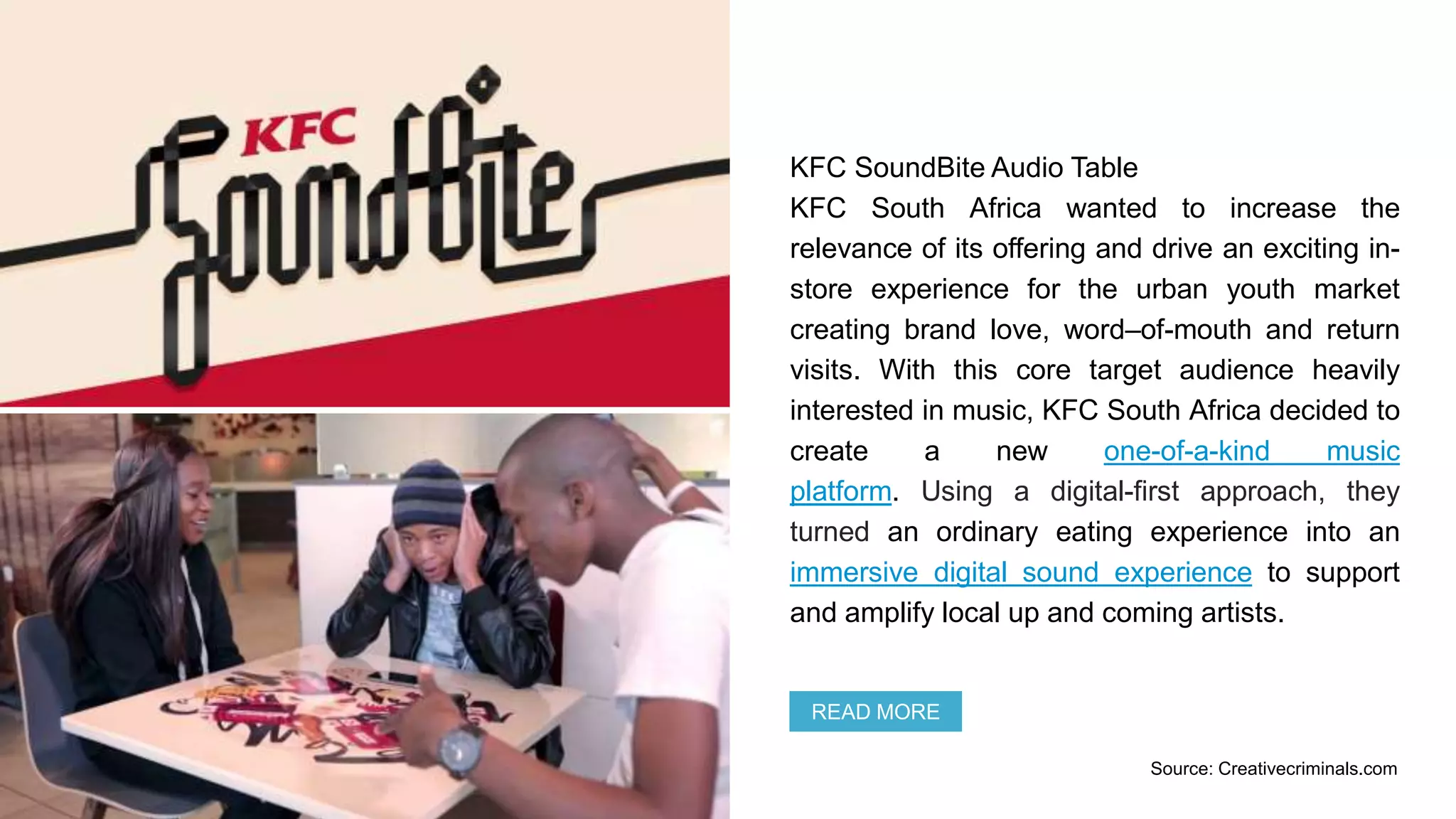 KFC SoundBite Audio Table
KFC South Africa wanted to increase the
relevance of its offering and drive an exciting in-
store experience for the urban youth market
creating brand love, word–of-mouth and return
visits. With this core target audience heavily
interested in music, KFC South Africa decided to
create a new one-of-a-kind music
platform. Using a digital-first approach, they
turned an ordinary eating experience into an
immersive digital sound experience to support
and amplify local up and coming artists.
READ MORE
Source: Creativecriminals.com
 