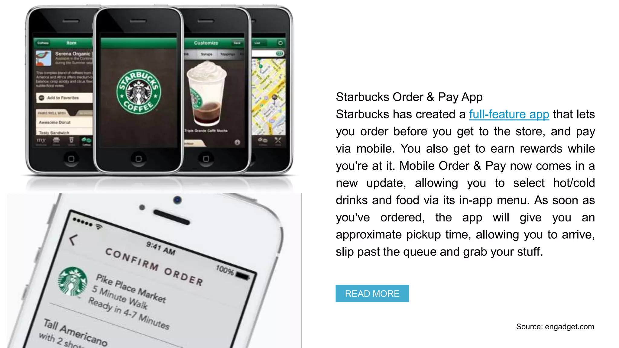 Starbucks Order & Pay App
Starbucks has created a full-feature app that lets
you order before you get to the store, and pay
via mobile. You also get to earn rewards while
you're at it. Mobile Order & Pay now comes in a
new update, allowing you to select hot/cold
drinks and food via its in-app menu. As soon as
you've ordered, the app will give you an
approximate pickup time, allowing you to arrive,
slip past the queue and grab your stuff.
READ MORE
Source: engadget.com
 
