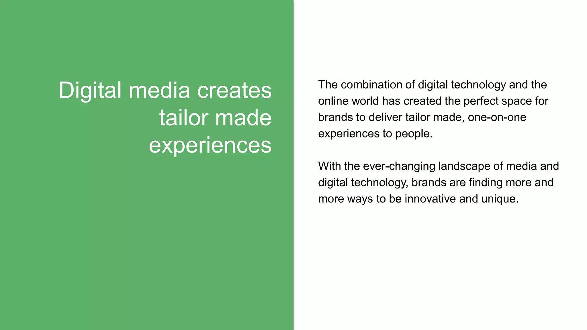 Digital media creates
tailor made
experiences
The combination of digital technology and the
online world has created the perfect space for
brands to deliver tailor made, one-on-one
experiences to people.
With the ever-changing landscape of media and
digital technology, brands are finding more and
more ways to be innovative and unique.
 
