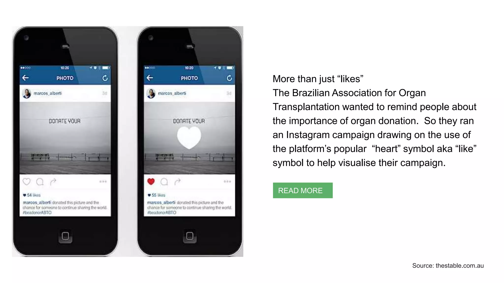 More than just “likes”
The Brazilian Association for Organ
Transplantation wanted to remind people about
the importance of organ donation. So they ran
an Instagram campaign drawing on the use of
the platform’s popular “heart” symbol aka “like”
symbol to help visualise their campaign.
READ MORE
Source: thestable.com.au
 