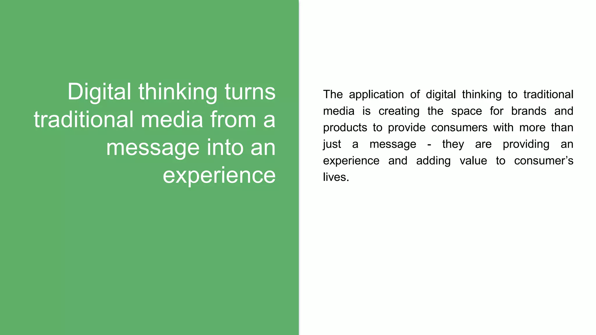 The application of digital thinking to traditional
media is creating the space for brands and
products to provide consumers with more than
just a message - they are providing an
experience and adding value to consumer’s
lives.
Digital thinking turns
traditional media from a
message into an
experience
 