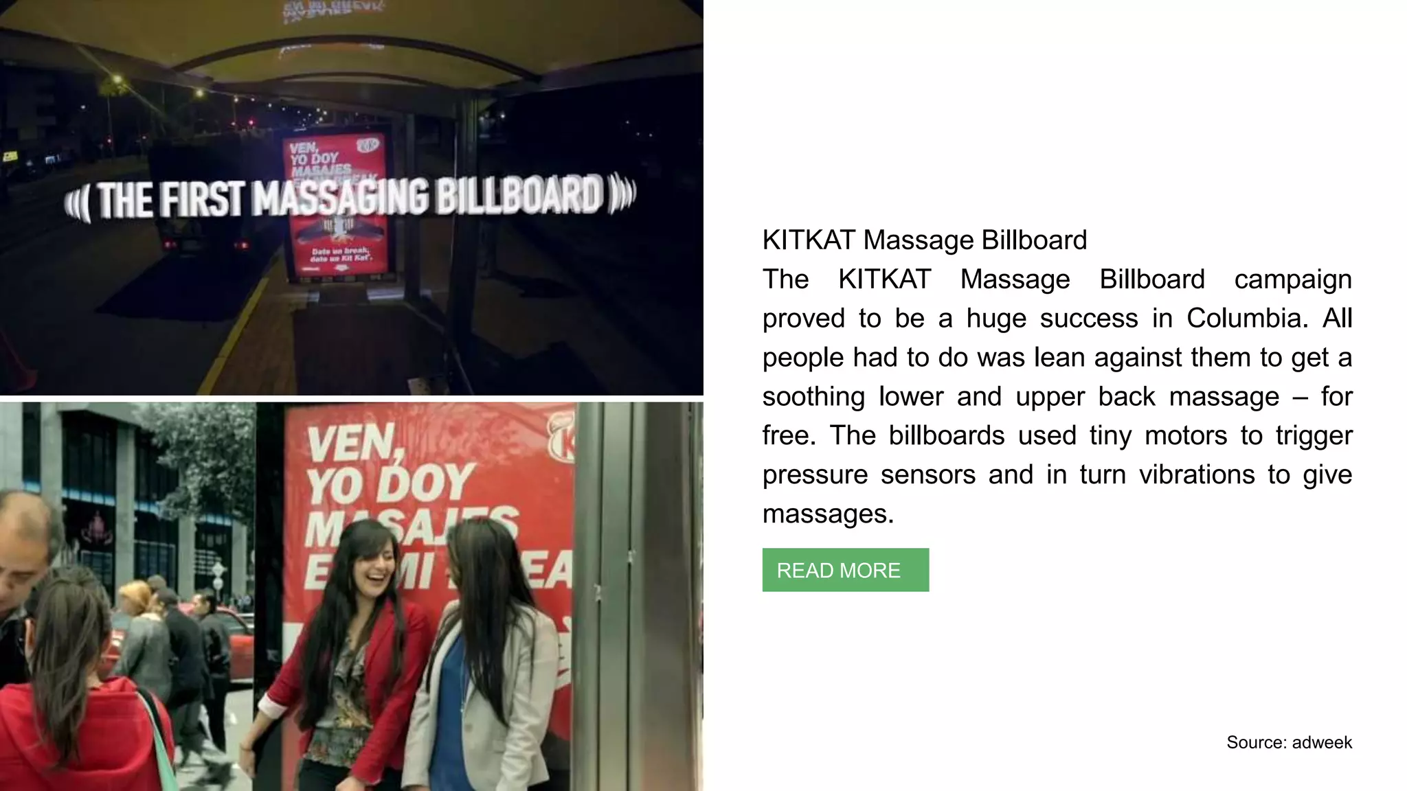 KITKAT Massage Billboard
The KITKAT Massage Billboard campaign
proved to be a huge success in Columbia. All
people had to do was lean against them to get a
soothing lower and upper back massage – for
free. The billboards used tiny motors to trigger
pressure sensors and in turn vibrations to give
massages.
Context Identification
READ MORE
Source: adweek
 