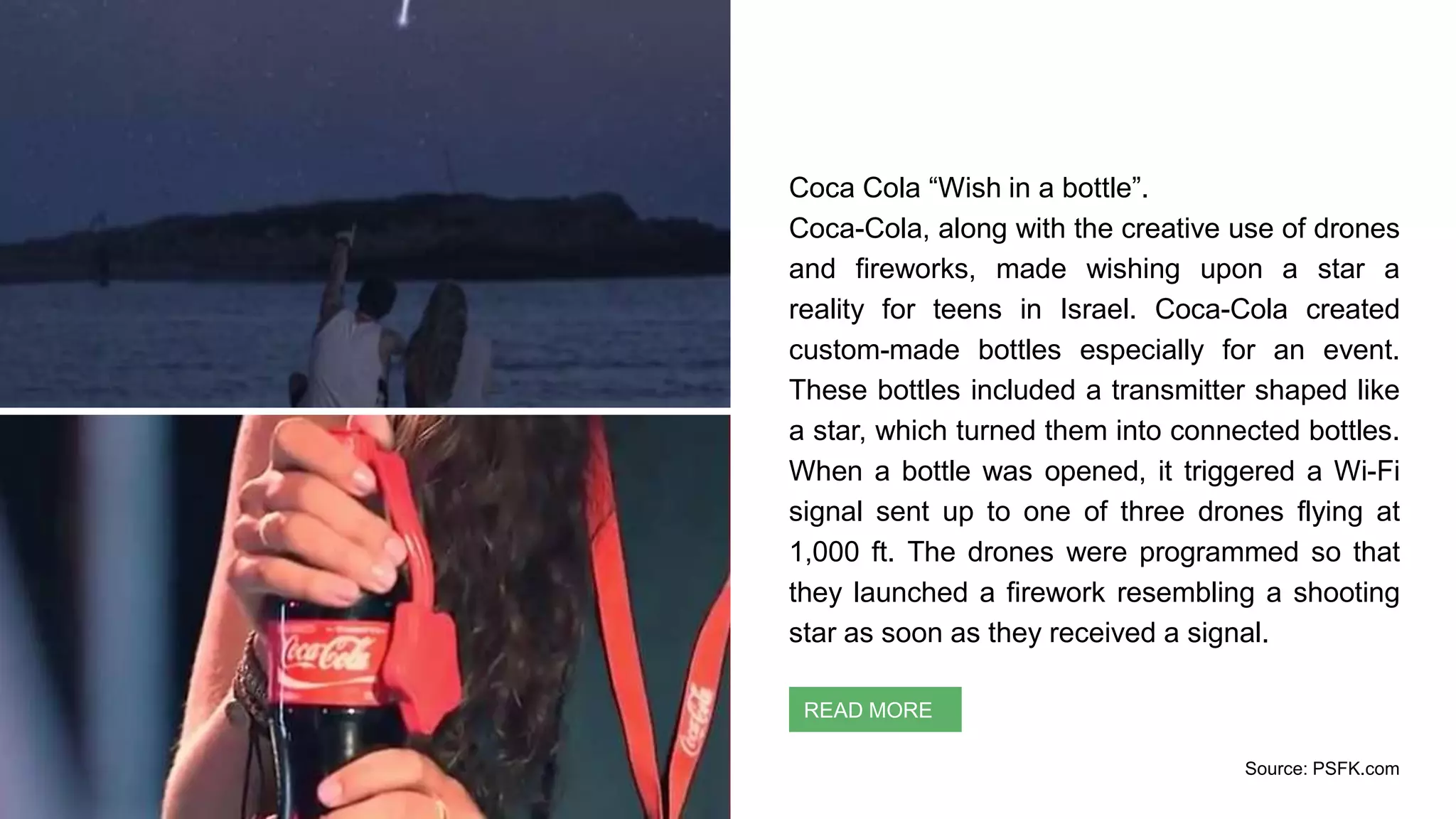 Coca Cola “Wish in a bottle”.
Coca-Cola, along with the creative use of drones
and fireworks, made wishing upon a star a
reality for teens in Israel. Coca-Cola created
custom-made bottles especially for an event.
These bottles included a transmitter shaped like
a star, which turned them into connected bottles.
When a bottle was opened, it triggered a Wi-Fi
signal sent up to one of three drones flying at
1,000 ft. The drones were programmed so that
they launched a firework resembling a shooting
star as soon as they received a signal.
Context Identification
READ MORE
Source: PSFK.com
 
