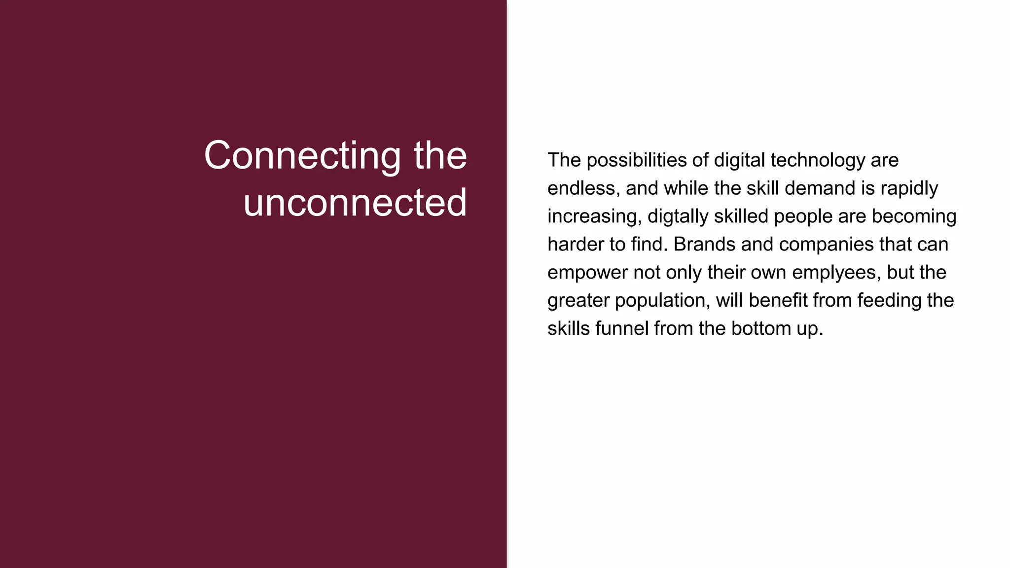 The possibilities of digital technology are
endless, and while the skill demand is rapidly
increasing, digtally skilled people are becoming
harder to find. Brands and companies that can
empower not only their own emplyees, but the
greater population, will benefit from feeding the
skills funnel from the bottom up.
Connecting the
unconnected
 