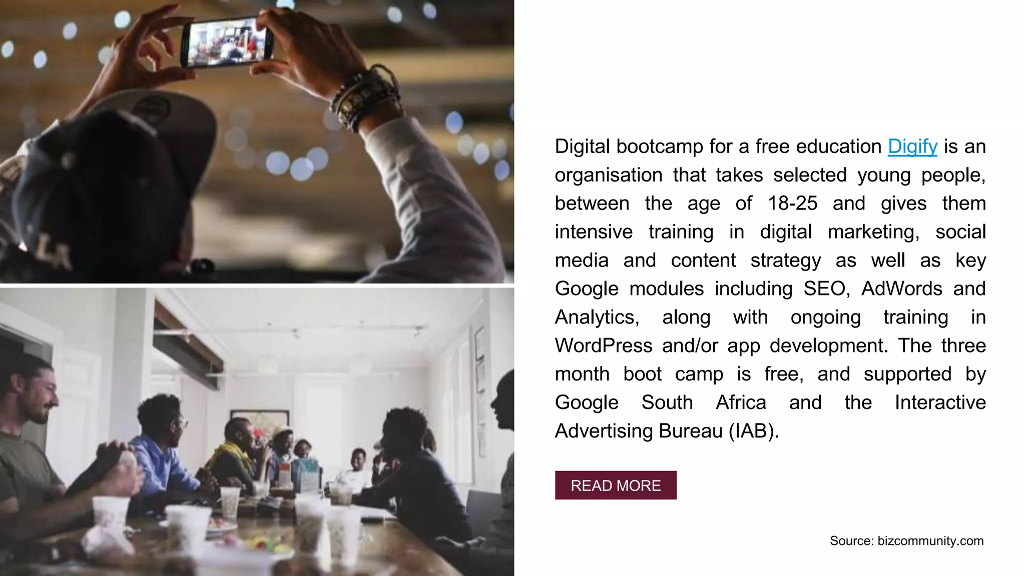 Digital bootcamp for a free education Digify is an
organisation that takes selected young people,
between the age of 18-25 and gives them
intensive training in digital marketing, social
media and content strategy as well as key
Google modules including SEO, AdWords and
Analytics, along with ongoing training in
WordPress and/or app development. The three
month boot camp is free, and supported by
Google South Africa and the Interactive
Advertising Bureau (IAB).
READ MORE
Source: bizcommunity.com
 