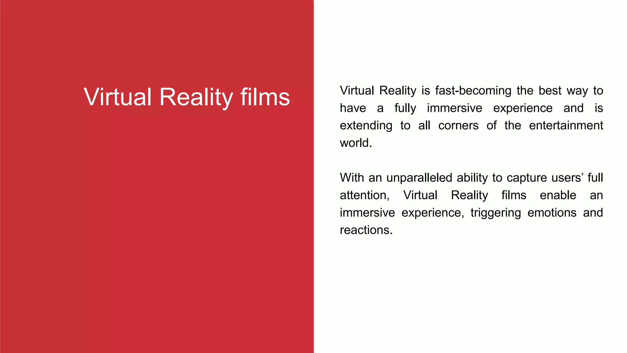 Virtual Reality is fast-becoming the best way to
have a fully immersive experience and is
extending to all corners of the entertainment
world.
With an unparalleled ability to capture users’ full
attention, Virtual Reality films enable an
immersive experience, triggering emotions and
reactions.
Virtual Reality films
 