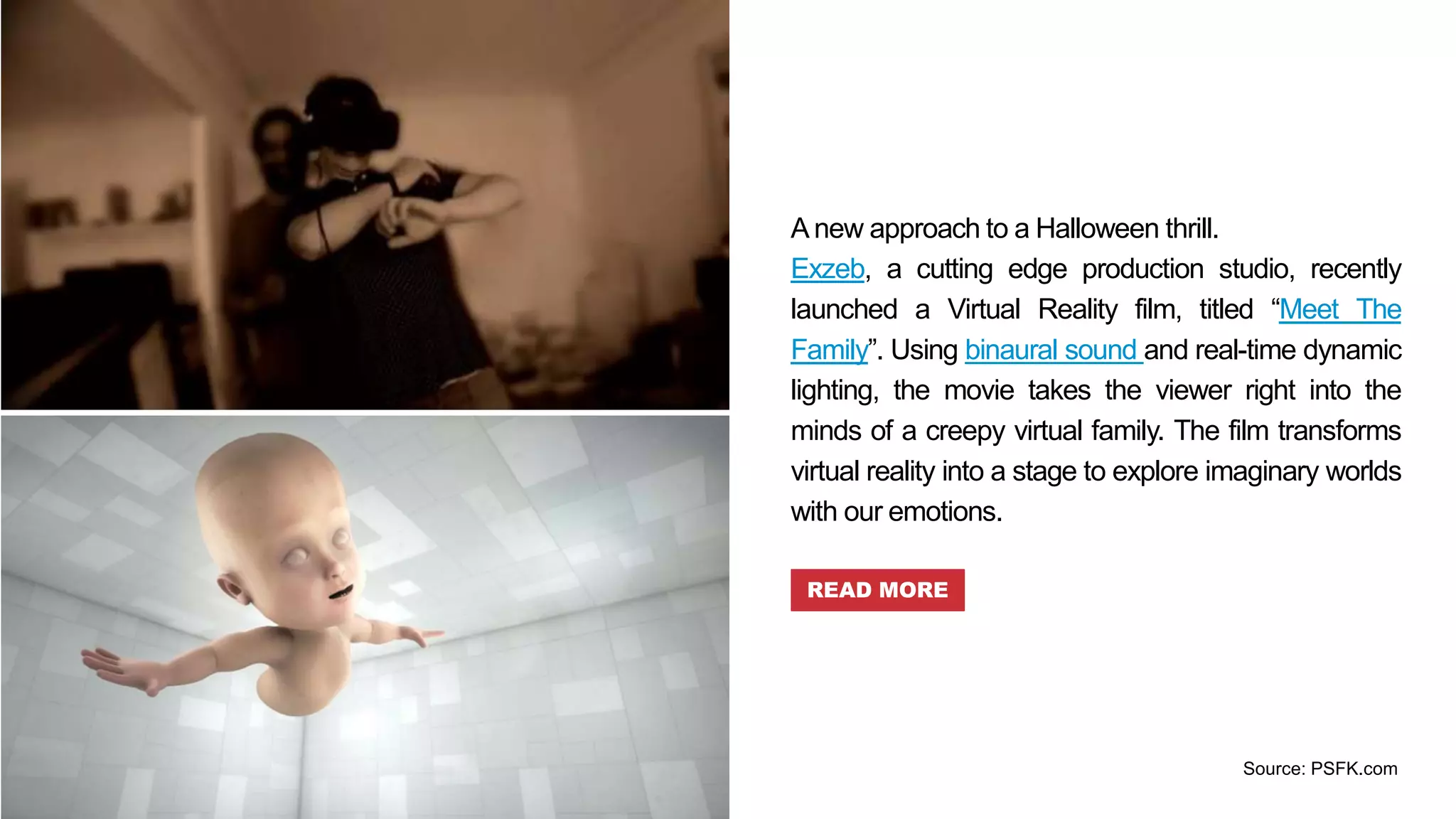 A new approach to a Halloween thrill.
Exzeb, a cutting edge production studio, recently
launched a Virtual Reality film, titled “Meet The
Family”. Using binaural sound and real-time dynamic
lighting, the movie takes the viewer right into the
minds of a creepy virtual family. The film transforms
virtual reality into a stage to explore imaginary worlds
with our emotions.
READ MORE
Source: PSFK.com
 