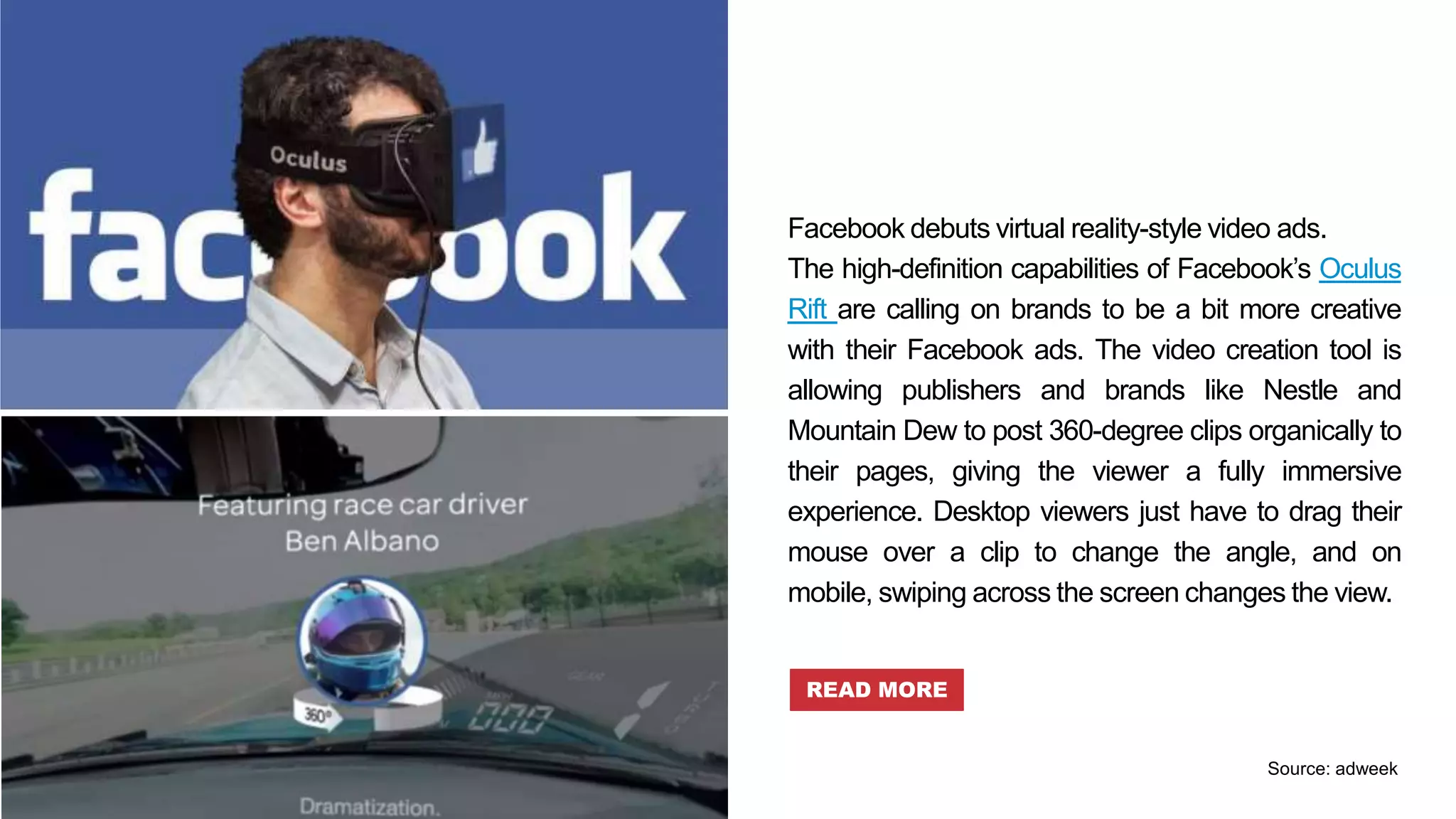 Facebook debuts virtual reality-style video ads.
The high-definition capabilities of Facebook’s Oculus
Rift are calling on brands to be a bit more creative
with their Facebook ads. The video creation tool is
allowing publishers and brands like Nestle and
Mountain Dew to post 360-degree clips organically to
their pages, giving the viewer a fully immersive
experience. Desktop viewers just have to drag their
mouse over a clip to change the angle, and on
mobile, swiping across the screen changes the view.
READ MORE
Source: adweek
 
