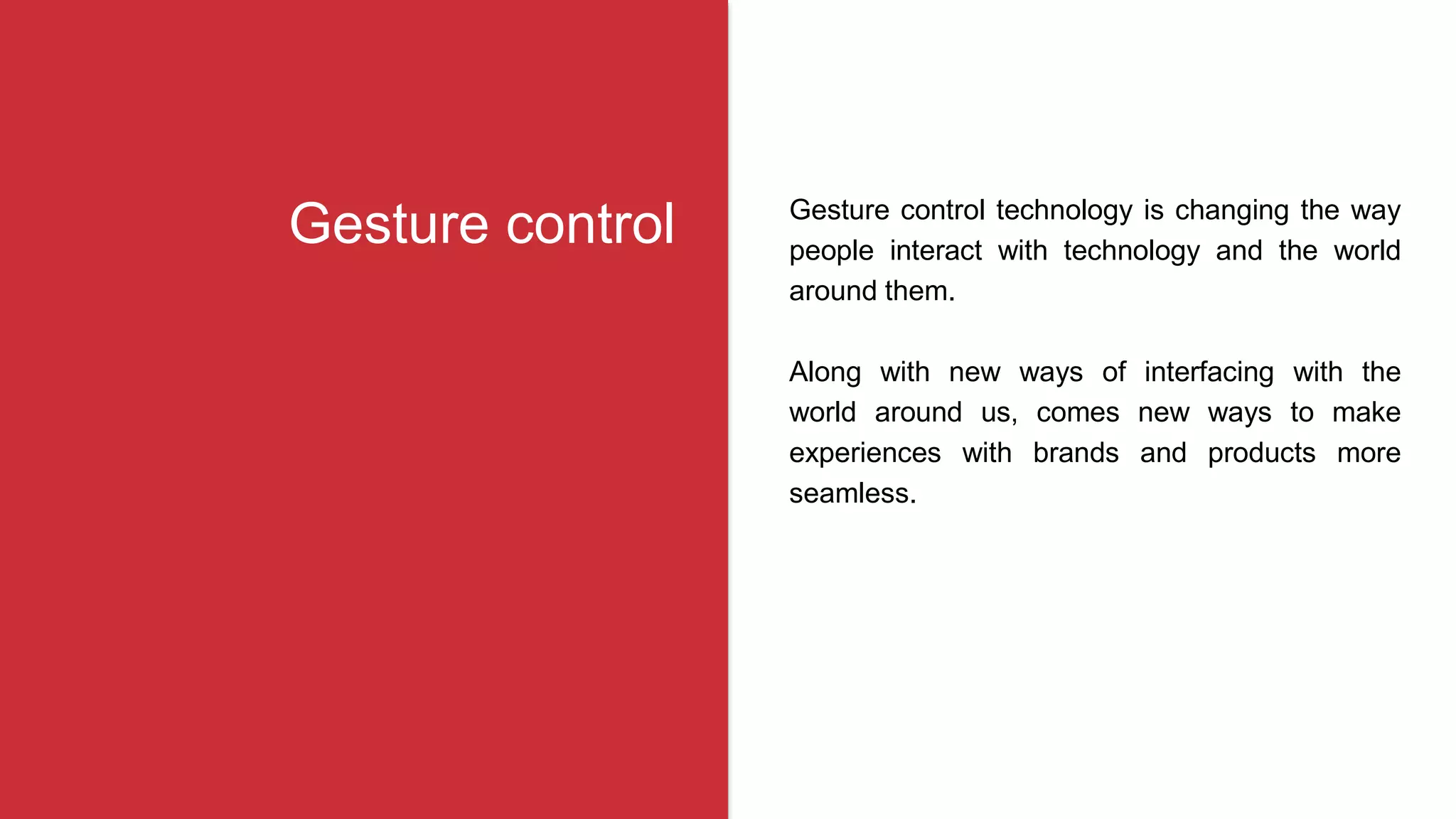 Gesture control technology is changing the way
people interact with technology and the world
around them.
Along with new ways of interfacing with the
world around us, comes new ways to make
experiences with brands and products more
seamless.
Gesture control
 