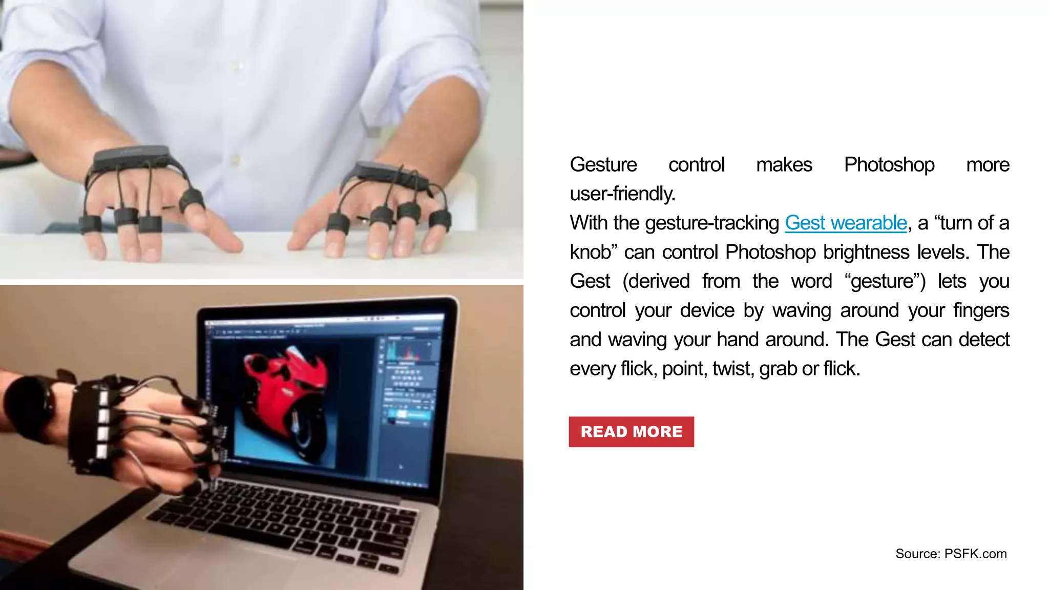 Gesture control makes Photoshop more
user-friendly.
With the gesture-tracking Gest wearable, a “turn of a
knob” can control Photoshop brightness levels. The
Gest (derived from the word “gesture”) lets you
control your device by waving around your fingers
and waving your hand around. The Gest can detect
every flick, point, twist, grab or flick.
READ MORE
Source: PSFK.com
 
