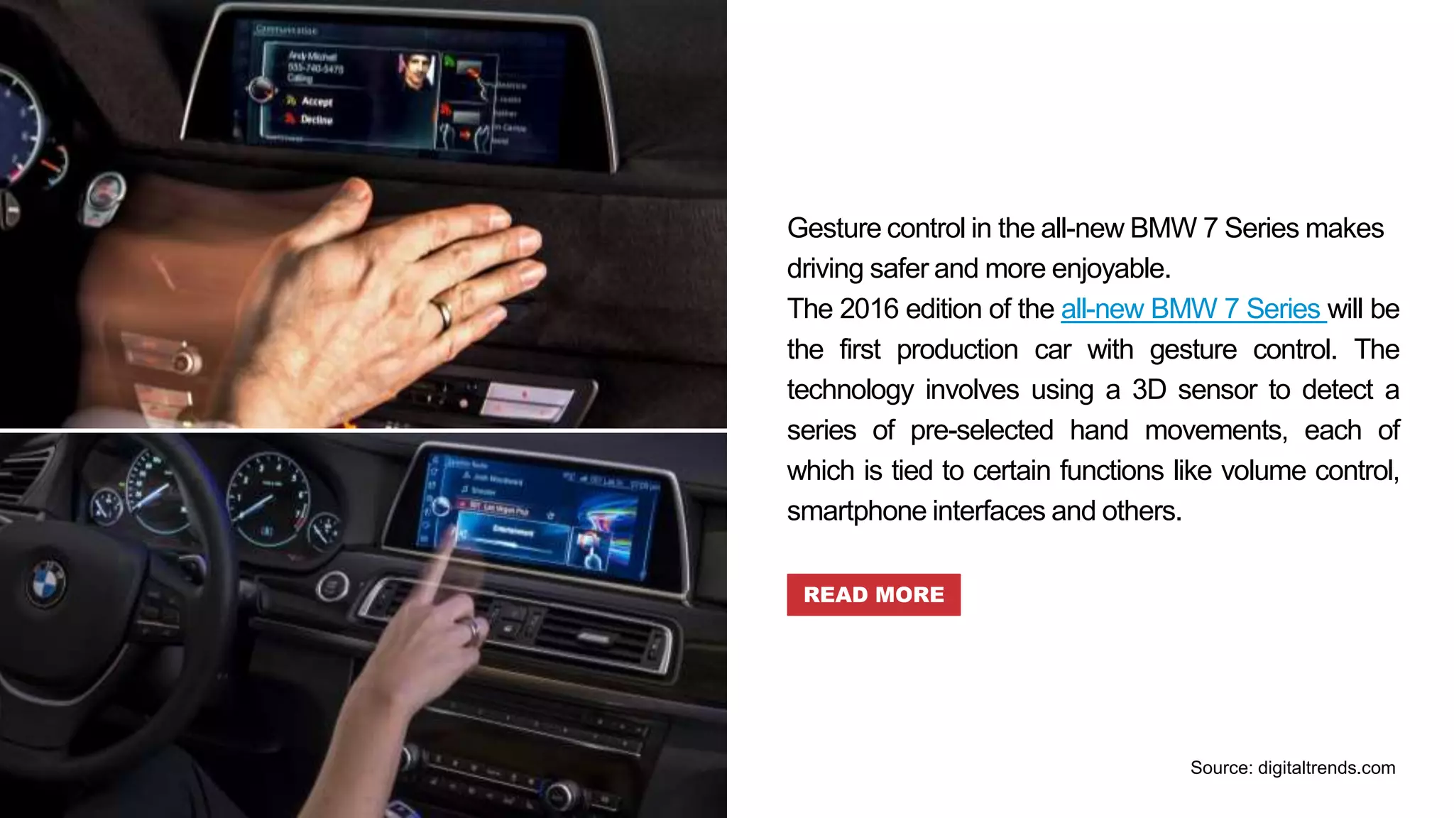 Gesture control in the all-new BMW 7 Series makes
driving safer and more enjoyable.
The 2016 edition of the all-new BMW 7 Series will be
the first production car with gesture control. The
technology involves using a 3D sensor to detect a
series of pre-selected hand movements, each of
which is tied to certain functions like volume control,
smartphone interfaces and others.
READ MORE
Source: digitaltrends.com
 